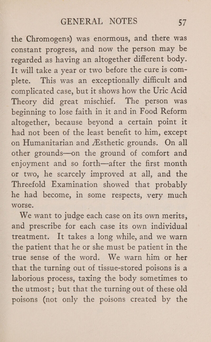 the Chromogens) was enormous, and there was constant progress, and now the person may be regarded as having an altogether different body. It will take a year or two before the cure is com- plete. This was an exceptionally difficult and complicated case, but it shows how the Uric Acid Theory did great mischief. The person was beginning to lose faith in it and in Food Reform altogether, because beyond a certain point it had not been of the least benefit to him, except on Humanitarian and Aisthetic grounds. On all other grounds—on the ground of comfort and enjoyment and so forth—after the first month or two, he scarcely improved at all, and the Threefold Examination showed that probably he had become, in some respects, very much worse. | We want to judge each case on its own merits, and prescribe for each case its own individual treatment. It takes a long while, and we warn the patient that he or she must be patient in the true sense of the word. We warn him or her that the turning out of tissue-stored poisons is a laborious process, taxing the body sometimes to the utmost; but that the turning out of these old poisons (not only the poisons created by the