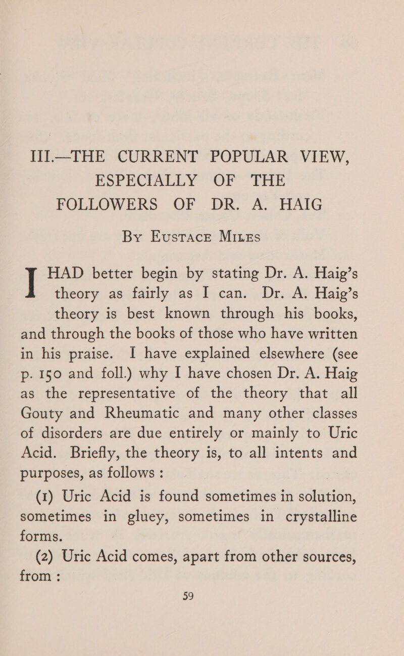 III.—THE CURRENT POPULAR VIEW, ESPECIALLY OF THE FOLLOWERS OF DR. A. HAIG By Eustace Mines HAD better begin by stating Dr. A. Haig’s theory as fairly as I can. Dr. A. Haig’s theory is best known through his books, and through the books of those who have written in his praise. I have explained elsewhere (see p. 150 and foll.) why I have chosen Dr. A. Haig as the representative of the theory that all Gouty and Rheumatic and many other classes of disorders are due entirely or mainly to Uric Acid. Briefly, the theory is, to all intents and purposes, as follows : | (1) Uric Acid is found sometimes in solution, sometimes in gluey, sometimes in crystalline forms. (2) Uric Acid comes, apart from other sources, from :