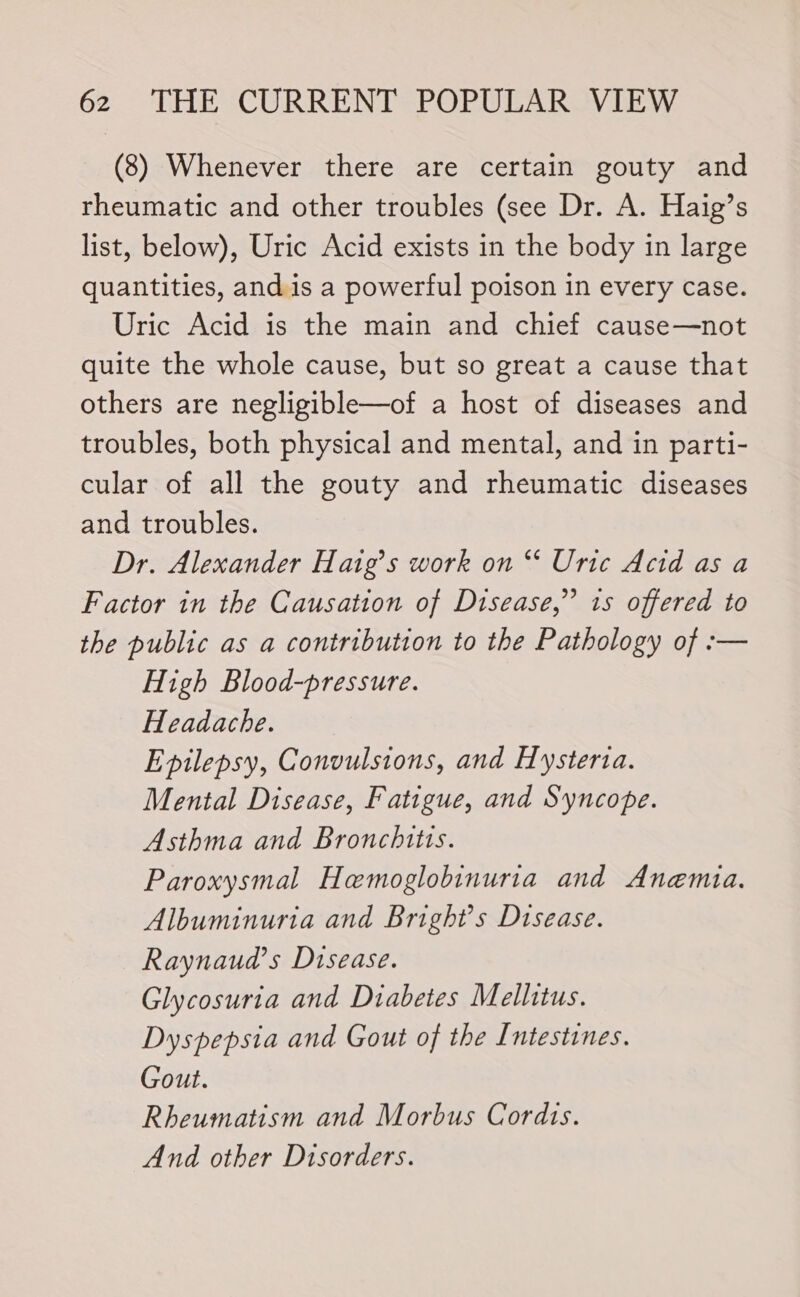 (8) Whenever there are certain gouty and rheumatic and other troubles (see Dr. A. Haig’s list, below), Uric Acid exists in the body in large quantities, and is a powerful poison in every case. Uric Acid is the main and chief cause—not quite the whole cause, but so great a cause that others are negligible—of a host of diseases and troubles, both physical and mental, and in parti- cular of all the gouty and rheumatic diseases and troubles. Dr. Alexander Haig’s work on ** Uric Acid as a Factor in the Causation of Disease,” 1s offered to the public as a contribution to the Pathology of :— High Blood-pressure. Headache. Epilepsy, Convulsions, and Hysterta. Mental Disease, Fatigue, and Syncope. Asthma and Bronchitis. Paroxysmal Hemoglobinuria and Anemta. Albuminuria and Bright's Disease. Raynaud’s Disease. Glycosuria and Diabetes Mellitus. Dyspepsia and Gout of the Intestines. Gout. Rheumatism and Morbus Cordts. And other Disorders.