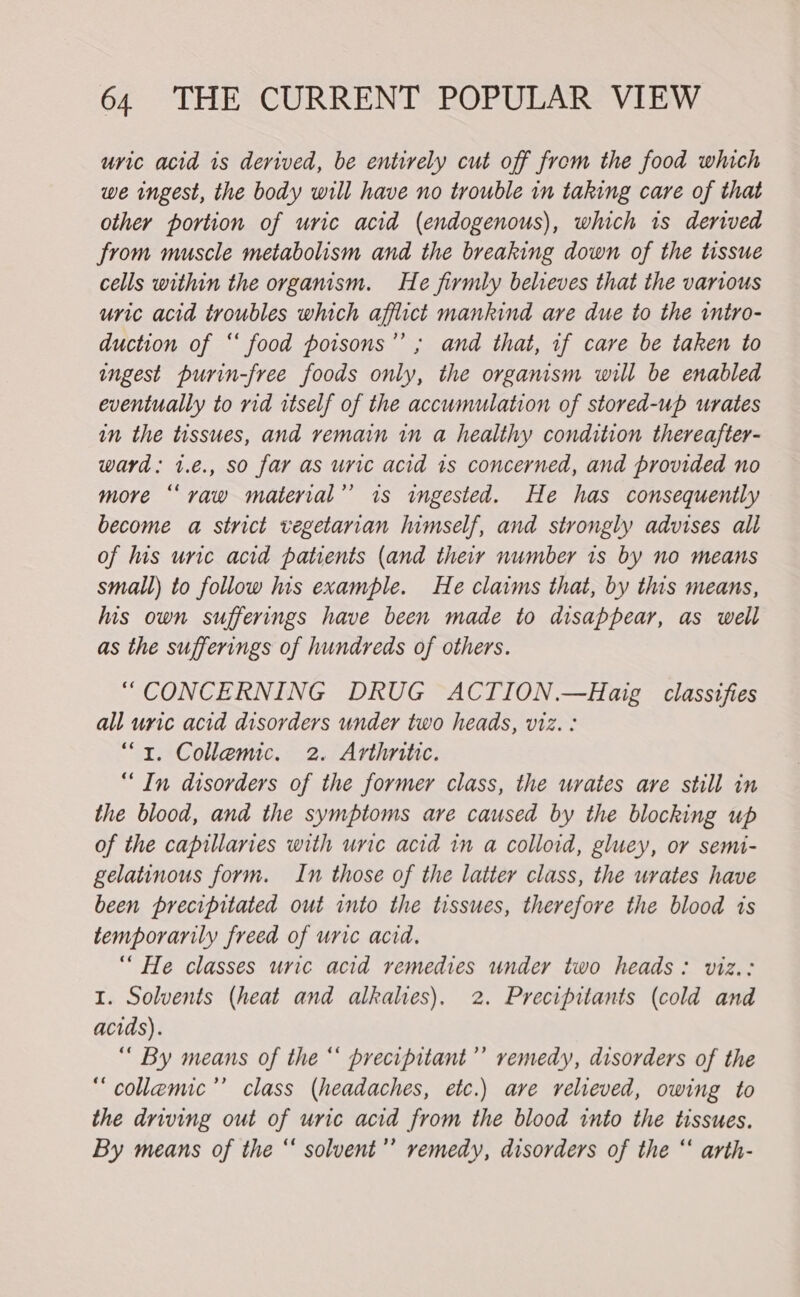 uric acid is derived, be entirely cut off from the food which we ingest, the body will have no trouble in taking care of that other portion of uric acid (endogenous), which is derived from muscle metabolism and the breaking down of the tissue cells within the organism. He firmly believes that the various uric acid troubles which afflict mankind are due to the intro- duction of ‘‘ food poisons’’ ; and that, if care be taken to ingest purin-free foods only, the organism will be enabled eventually to rid itself of the accumulation of stored-up urates in the tissues, and remain in a healthy condition thereafter- ward: 1.€., so far as uric acid 1s concerned, and provided no more “raw material’ 1s ingested. He has consequently become a strict vegetarian himself, and strongly advises all of his unc acid patients (and their number 1s by no means small) to follow his example. He claims that, by this means, his own sufferings have been made to disappear, as well as the sufferings of hundreds of others. “CONCERNING DRUG ACTION.—Haig classifies all uric acid disorders under two heads, viz. : “1. Collemic. 2. Arthritic. “In disorders of the former class, the urates are still in the blood, and the symptoms are caused by the blocking up of the capillaries with uric acid in a colloid, gluey, or semi- gelatinous form. In those of the latter class, the urates have been precipitated out into the tissues, therefore the blood is temporarily freed of uric acid. “ He classes uric acid remedies under two heads: viz.: I. Solvents (heat and alkalies). 2. Precipitants (cold and acids). “ By means of the “ precipitant’ remedy, disorders of the “collemic’’ class (headaches, etc.) ave relieved, owing to the driving out of uric acid from the blood into the tissues. By means of the “ solvent’’ remedy, disorders of the “ arth-
