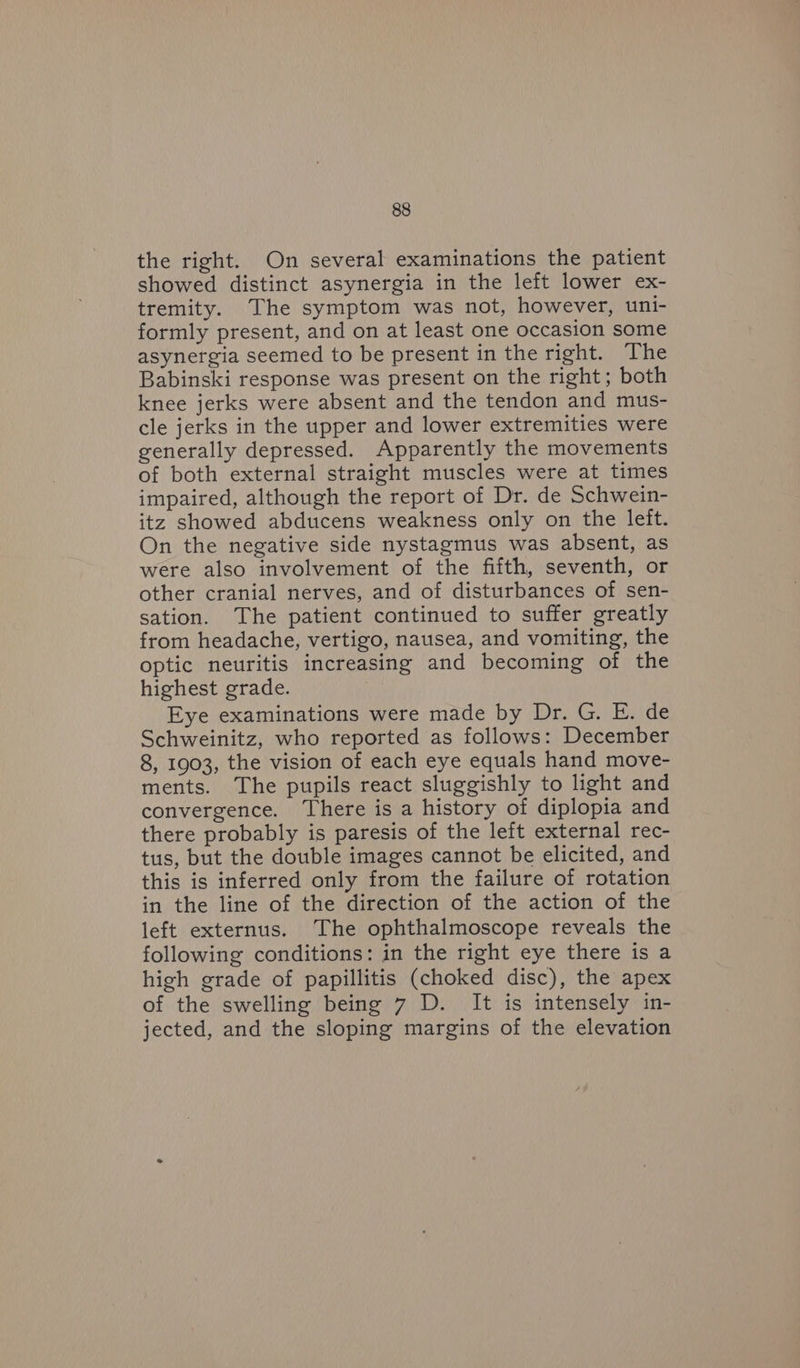 the right. On several examinations the patient showed distinct asynergia in the left lower ex- tremity. The symptom was not, however, uni- formly present, and on at least one occasion some asynergia seemed to be present in the right. The Babinski response was present on the right; both knee jerks were absent and the tendon and mus- cle jerks in the upper and lower extremities were generally depressed. Apparently the movements of both external straight muscles were at times impaired, although the report of Dr. de Schwein- itz showed abducens weakness only on the left. On the negative side nystagmus was absent, as were also involvement of the fifth, seventh, or other cranial nerves, and of disturbances of sen- sation. The patient continued to suffer greatly from headache, vertigo, nausea, and vomiting, the optic neuritis increasing and becoming of the highest grade. Eye examinations were made by Dr. G. E. de Schweinitz, who reported as follows: December 8, 1903, the vision of each eye equals hand move- ments. The pupils react sluggishly to light and convergence. There is a history of diplopia and there probably is paresis of the left external rec- tus, but the double images cannot be elicited, and this is inferred only from the failure of rotation in the line of the direction of the action of the left externus. The ophthalmoscope reveals the following conditions: in the right eye there is a high grade of papillitis (choked disc), the apex of the swelling being 7 D. It is intensely in- jected, and the sloping margins of the elevation