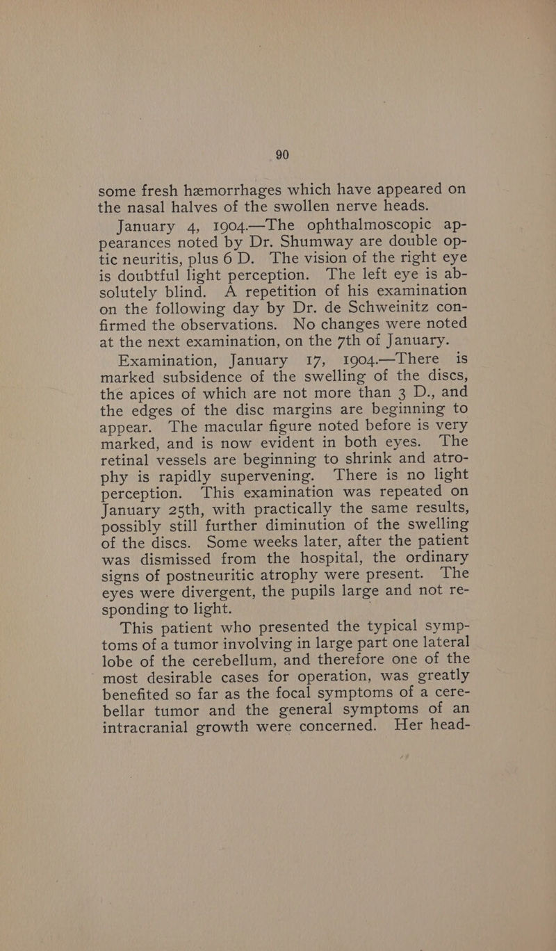 some fresh hemorrhages which have appeared on the nasal halves of the swollen nerve heads. January 4, 1904.—The ophthalmoscopic ap- pearances noted by Dr. Shumway are double op- tic neuritis, plus 6 D. The vision of the right eye is doubtful light perception. The left eye is ab- solutely blind. A repetition of his examination on the following day by Dr. de Schweinitz con- firmed the observations. No changes were noted at the next examination, on the 7th of January. Examination, January 17, 1904.—There is marked subsidence of the swelling of the discs, the apices of which are not more than 3 D., and the edges of the disc margins are beginning to appear. The macular figure noted before is very marked, and is now evident in both eyes. The retinal vessels are beginning to shrink and atro- phy is rapidly supervening. There is no light perception. This examination was repeated on January 25th, with practically the same results, possibly still further diminution of the swelling of the discs. Some weeks later, after the patient was dismissed from the hospital, the ordinary signs of postneuritic atrophy were present. The eyes were divergent, the pupils large and not re- sponding to light. This patient who presented the typical symp- toms of a tumor involving in large part one lateral lobe of the cerebellum, and therefore one of the most desirable cases for operation, was greatly benefited so far as the focal symptoms of a cere- bellar tumor and the general symptoms of an intracranial growth were concerned. Her head-