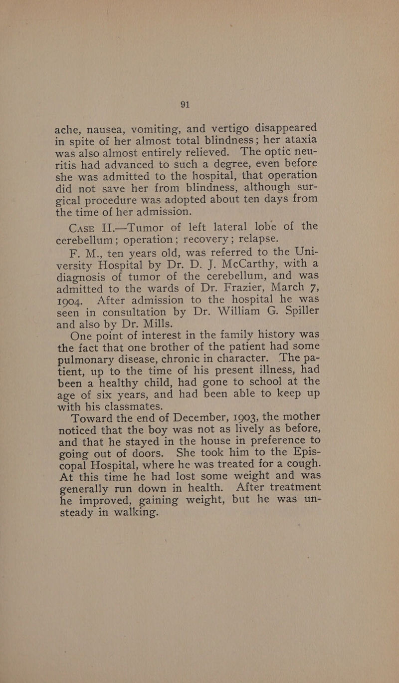 ache, nausea, vomiting, and vertigo disappeared in spite of her almost total blindness; her ataxia was also almost entirely relieved. The optic neu- ritis had advanced to such a degree, even before she was admitted to the hospital, that operation did not save her from blindness, although sur- gical procedure was adopted about ten days from the time of her admission. Case II.—Tumor of left lateral lobe of the cerebellum; operation; recovery; relapse. F. M., ten years old, was referred to the Uni- versity Hospital by Dr. D. J. McCarthy, with a diagnosis of tumor of the cerebellum, and was admitted to the wards of Dr. Frazier, March 7, 1904. After admission to the hospital he was seen in consultation by Dr. William G. Spiller and also by Dr. Mills. One point of interest in the family history was the fact that one brother of the patient had some pulmonary disease, chronic in character. The pa- tient, up to the time of his present illness, had been a healthy child, had gone to school at the age of six years, and had been able to keep up with his classmates. Toward the end of December, 1903, the mother noticed that the boy was not as lively as before, and that he stayed in the house in preference to going out of doors. She took him to the Epis- copal Hospital, where he was treated for a cough. At this time he had lost some weight and was generally run down in health. After treatment he improved, gaining weight, but he was un- steady in walking.