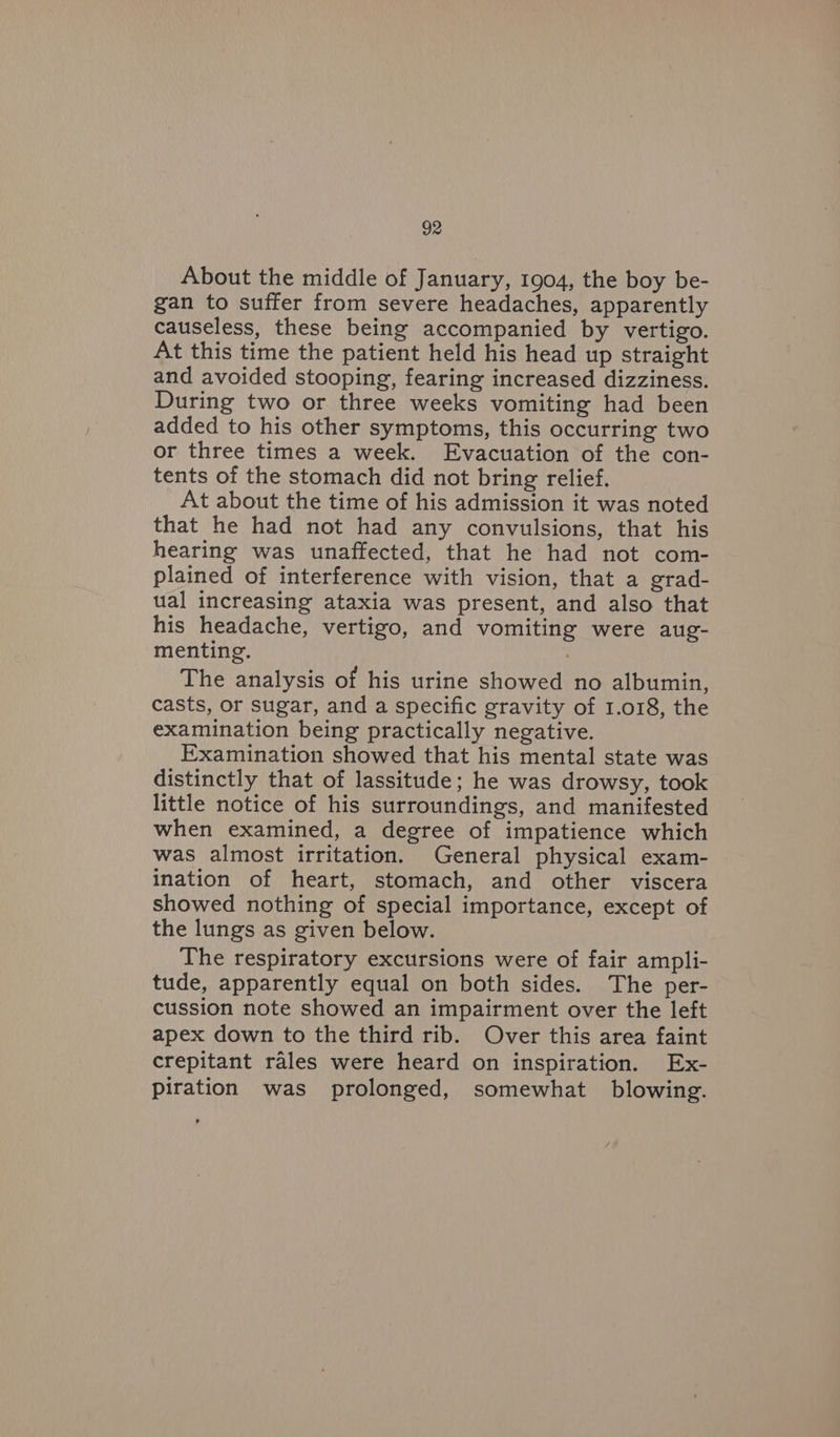About the middle of January, 1904, the boy be- gan to suffer from severe headaches, apparently causeless, these being accompanied by vertigo. At this time the patient held his head up straight and avoided stooping, fearing increased dizziness. During two or three weeks vomiting had been added to his other symptoms, this occurring two or three times a week. Evacuation of the con- tents of the stomach did not bring relief. At about the time of his admission it was noted that he had not had any convulsions, that his hearing was unaffected, that he had not com- plained of interference with vision, that a grad- ual increasing ataxia was present, and also that his headache, vertigo, and vomiting were aug- menting. The analysis of his urine showed no albumin, casts, or sugar, and a specific gravity of 1.018, the examination being practically negative. Examination showed that his mental state was distinctly that of lassitude; he was drowsy, took little notice of his surroundings, and manifested when examined, a degree of impatience which was almost irritation. General physical exam- ination of heart, stomach, and other viscera showed nothing of special importance, except of the lungs as given below. The respiratory excursions were of fair ampli- tude, apparently equal on both sides. The per- cussion note showed an impairment over the left apex down to the third rib. Over this area faint crepitant rales were heard on inspiration. Ex- piration was prolonged, somewhat blowing.