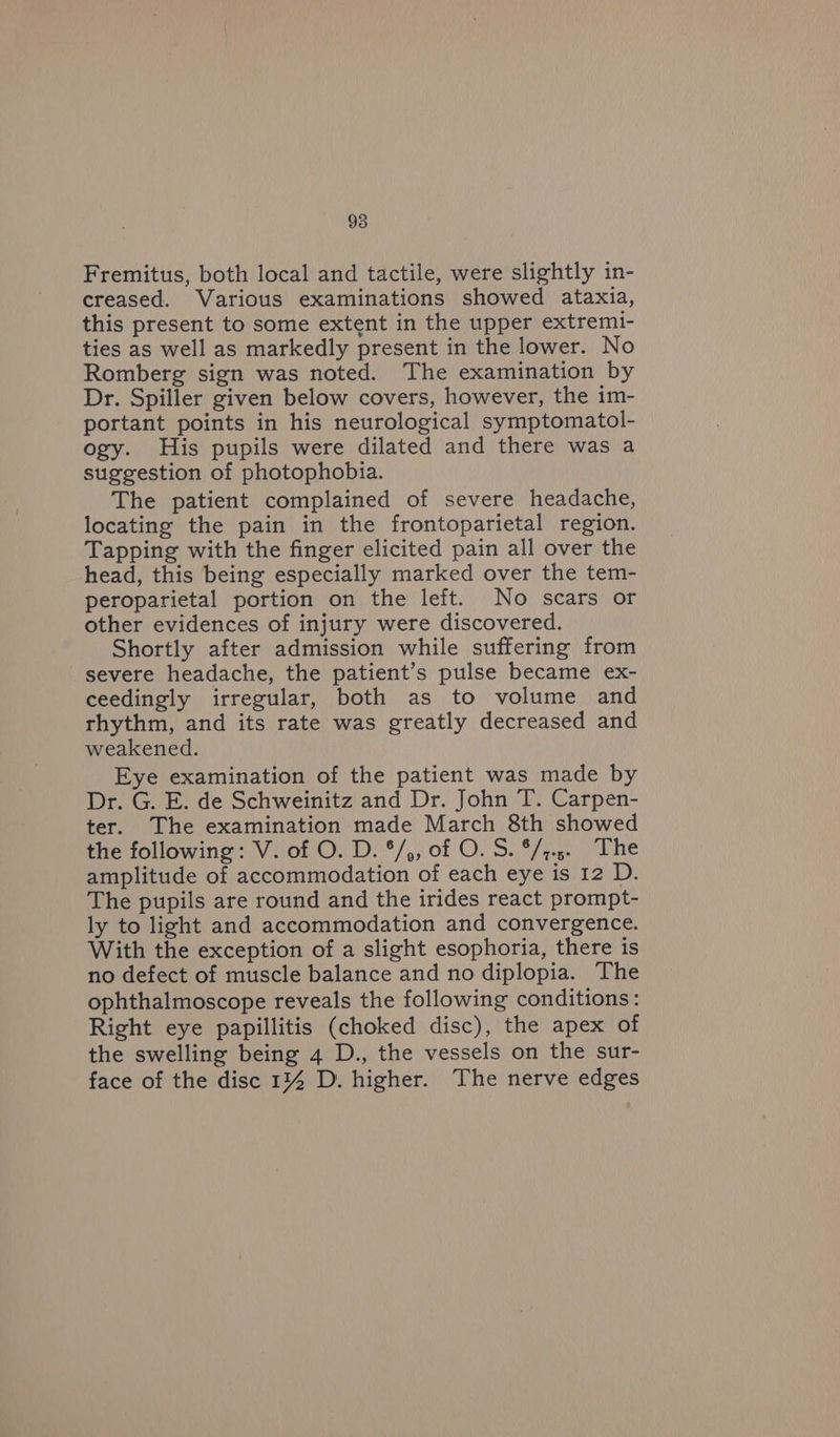 Fremitus, both local and tactile, were slightly in- creased. Various examinations showed ataxia, this present to some extent in the upper extremi- ties as well as markedly present in the lower. No Romberg sign was noted. The examination by Dr. Spiller given below covers, however, the im- portant points in his neurological symptomatol- ogy. His pupils were dilated and there was a suggestion of photophobia. The patient complained of severe headache, locating the pain in the frontoparietal region. Tapping with the finger elicited pain all over the head, this being especially marked over the tem- peroparietal portion on the left. No scars or other evidences of injury were discovered. Shortly after admission while suffering from severe headache, the patient’s pulse became ex- ceedingly irregular, both as to volume and rhythm, and its rate was greatly decreased and weakened. Eye examination of the patient was made by Dr. G. E. de Schweinitz and Dr. John T. Carpen- ter. The examination made March 8th showed the following: V. of O. D. */,, of O. 5S. °/;.5. The amplitude of accommodation of each eye is 12 D. The pupils are round and the irides react prompt- ly to light and accommodation and convergence. With the exception of a slight esophoria, there is no defect of muscle balance and no diplopia. The ophthalmoscope reveals the following conditions: Right eye papillitis (choked disc), the apex of the swelling being 4 D., the vessels on the sur- face of the disc 1% D. higher. The nerve edges