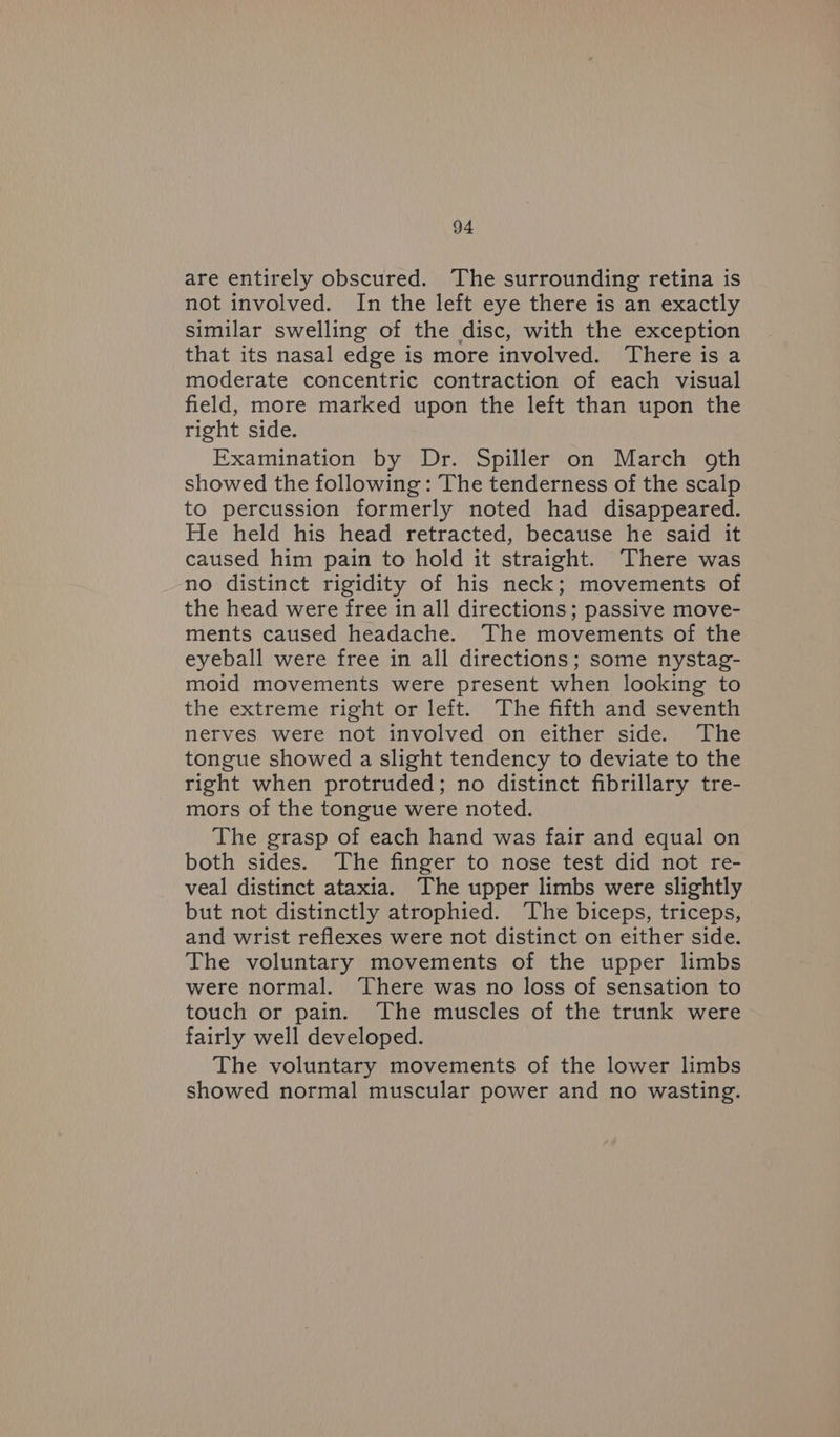 are entirely obscured. The surrounding retina is not involved. In the left eye there is an exactly similar swelling of the disc, with the exception that its nasal edge is more involved. There is a moderate concentric contraction of each visual field, more marked upon the left than upon the right side. Examination by Dr. Spiller on March oth showed the following : The tenderness of the scalp to percussion formerly noted had disappeared. He held his head retracted, because he said it caused him pain to hold it straight. There was no distinct rigidity of his neck; movements of the head were free in all directions; passive move- ments caused headache. The movements of the eyeball were free in all directions; some nystag- moid movements were present when looking to the extreme right or left. The fifth and seventh nerves were not involved on either side. The tongue showed a slight tendency to deviate to the right when protruded; no distinct fibrillary tre- mors of the tongue were noted. The grasp of each hand was fair and equal on both sides. The finger to nose test did not re- veal distinct ataxia. The upper limbs were slightly but not distinctly atrophied. The biceps, triceps, and wrist reflexes were not distinct on either side. The voluntary movements of the upper limbs were normal. ‘There was no loss of sensation to touch or pain. The muscles of the trunk were fairly well developed. The voluntary movements of the lower limbs showed normal muscular power and no wasting.