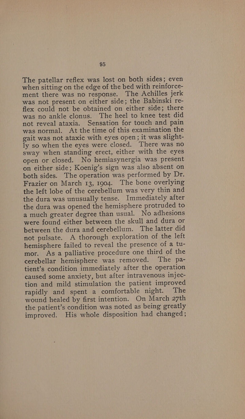The patellar reflex was lost on both sides; even when sitting on the edge of the bed with reiniorce- ment there was no response. The Achilles jerk was not present on either side; the Babinski re- flex could not be obtained on either side; there was no ankle clonus. The heel to knee test did not reveal ataxia. Sensation for touch and pain was normal. At the time of this examination the gait was not ataxic with eyes open; it was slight- ly so when the eyes were closed. ‘There was no sway when standing erect, either with the eyes open or closed. No hemiasynergia was present on either side; Koenig’s sign was also absent on both sides. The operation was performed by Dr. Frazier on March 13, 1904. The bone overlying the left lobe of the cerebellum was very thin and the dura was unusually tense. Immediately after the dura was opened the hemisphere protruded to a much greater degree than usual. No adhesions were found either between the skull and dura or between the dura and cerebellum. The latter did not pulsate. A thorough exploration of the left hemisphere failed to reveal the presence of a tu- mor. As a palliative procedure one third of the cerebellar hemisphere was removed. ‘The pa- tient’s condition immediately after the operation caused some anxiety, but after intravenous injec- tion and mild stimulation the patient improved rapidly and spent a comfortable night. The wound healed by first intention. On March 27th the patient’s condition was noted as being greatly improved. His whole disposition had changed;