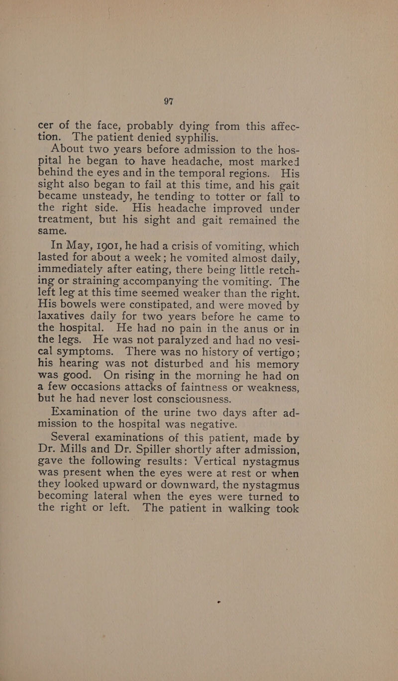 cer of the face, probably dying from this affec- tion. The patient denied syphilis. About two years before admission to the hos- pital he began to have headache, most marked behind the eyes and in the temporal regions. His sight also began to fail at this time, and his gait became unsteady, he tending to totter or fall to the right side. His headache improved under treatment, but his sight and gait remained the same. In May, 1901, he had a crisis of vomiting, which lasted for about a week; he vomited almost daily, immediately after eating, there being little retch- ing or straining accompanying the vomiting. The left leg at this time seemed weaker than the right. His bowels were constipated, and were moved by laxatives daily for two years before he came to the hospital. He had no pain in the anus or in the legs. He was not paralyzed and had no vesi- cal symptoms. There was no history of vertigo; his hearing was not disturbed and his memory was good. On rising in the morning he had on a few occasions attacks of faintness or weakness, but he had never lost consciousness. Examination of the urine two days after ad- mission to the hospital was negative. Several examinations of this patient, made by Dr. Mills and Dr. Spiller shortly after admission, gave the following results: Vertical nystagmus was present when the eyes were at rest or when they looked upward or downward, the nystagmus becoming lateral when the eyes were turned to the right or left. The patient in walking took