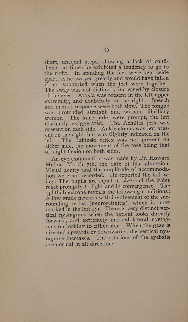 short, unequal steps, showing a lack of confi- dence; at times he exhibited a tendency to go to the right. In standing the feet were kept wide apart, as he swayed greatly and would have fallen if not supported when the feet were together. The sway was not distinctly increased by closure of the eyes. Ataxia was present in the left upper extremity, and doubtfully in the right. Speech and mental response were both slow. The tongue was protruded straight and without fibrillary tremor. The knee jerks were prompt, the left distinctly exaggerated. The Achilles jerk was present on each side. Ankle clonus was not pres- ent on the right, but was slightly indicated on the left. The Babinski reflex was not present on either side, the movement of the toes being that of slight flexion on both sides. An eye examination was made by Dr. Howard Mellor, March 7th, the date of his admission. Visual acuity and the amplitude of accommoda- tion were not recorded. He reported the follow- ing: The pupils are equal in size and the irides react promptly to light and in convergence. The ophthalmoscope reveals the following conditions: A low grade neuritis with involvement of the sur- rounding retina (neuroretinitis), which is most marked in the left eye. There is very distinct ver- tical nystagmus when the patient looks directly forward, and extremely marked lateral nystag- mus on looking to either side. When the gaze is directed upwards or downwards, the vertical nys- tagmus increases. The rotations of the eyeballs are normal in all directions.