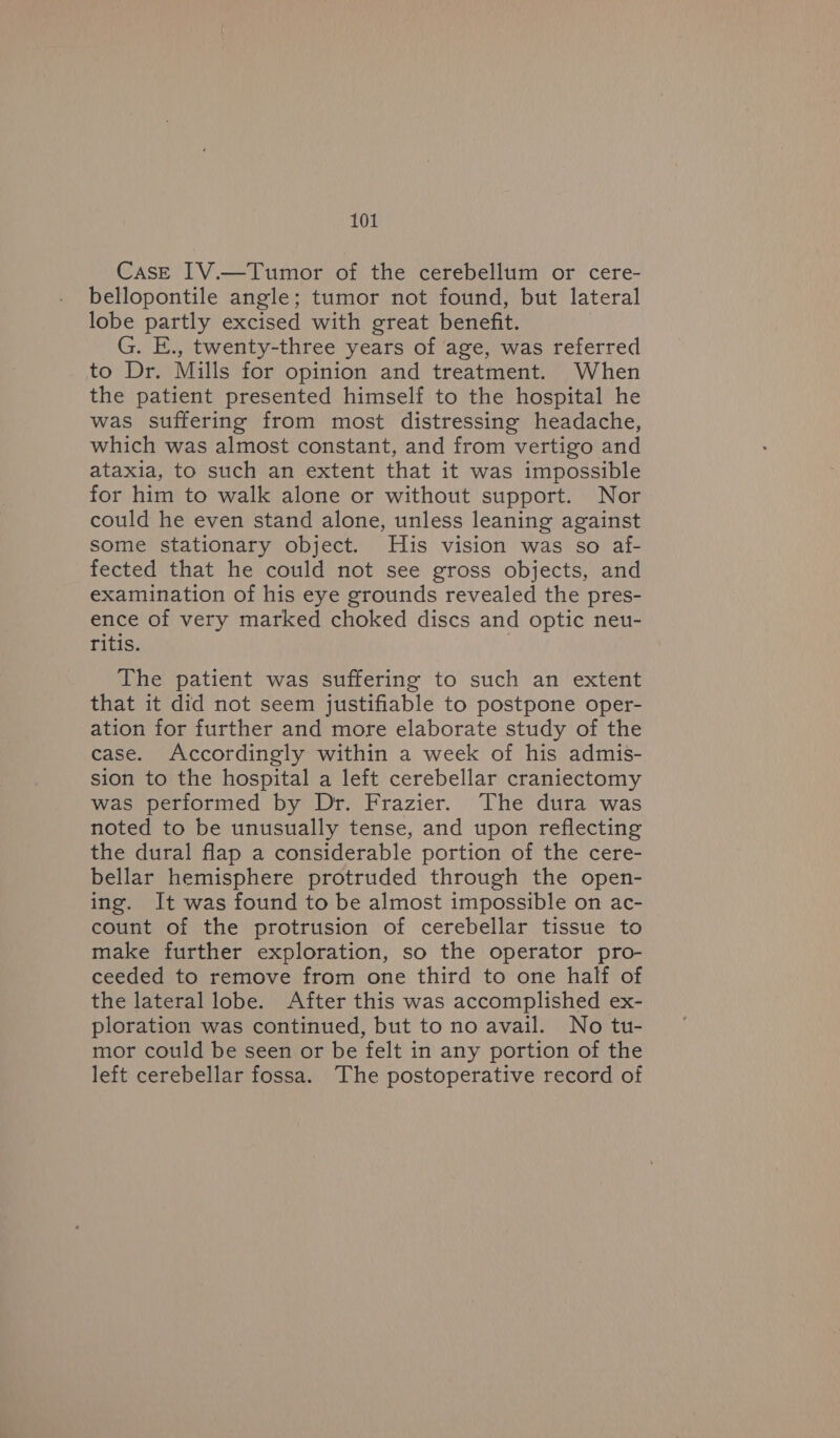 Case IV.—Tumor of the cerebellum or cere- bellopontile angle; tumor not found, but lateral lobe partly excised with great benefit. G. E., twenty-three years of age, was referred to Dr. Mills for opinion and treatment. When the patient presented himself to the hospital he was suffering from most distressing headache, which was almost constant, and from vertigo and ataxia, to such an extent that it was impossible for him to walk alone or without support. Nor could he even stand alone, unless leaning against some stationary object. His vision was so af- fected that he could not see gross objects, and examination of his eye grounds revealed the pres- ence of very marked choked discs and optic neu- ritis. | The patient was suffering to such an extent that it did not seem justifiable to postpone oper- ation for further and more elaborate study of the case. Accordingly within a week of his admis- sion to the hospital a left cerebellar craniectomy was performed by Dr. Frazier. The dura was noted to be unusually tense, and upon reflecting the dural flap a considerable portion of the cere- bellar hemisphere protruded through the open- ing. It was found to be almost impossible on ac- count of the protrusion of cerebellar tissue to make further exploration, so the operator pro- ceeded to remove from one third to one half of the lateral lobe. After this was accomplished ex- ploration was continued, but to no avail. No tu- mor could be seen or be felt in any portion of the left cerebellar fossa. The postoperative record of