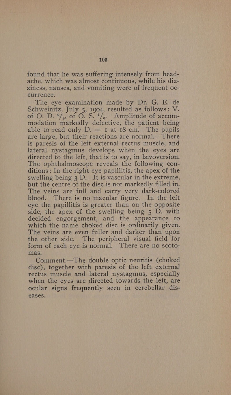 found that he was suffering intensely from head- ache, which was almost continuous, while his diz- ziness, nausea, and vomiting were of frequent oc- currence. The eye examination made by Dr. G. E. de Schweinitz, July 5, 1904, resulted as follows: V. of O. D. */,, of O. S. */,.. Amplitude of accom- modation markedly defective, the patient being able to) read ‘only Dy) = 1) at) 18 em.) The‘pupils are large, but their reactions are normal. ‘There is paresis of the left external rectus muscle, and lateral nystagmus develops when the eyes are directed to the left, that 1s to say, in levoversion. The ophthalmoscope reveals the following con- ditions: In the right eye papillitis, the apex of the swelling being 3 D. It is vascular in the extreme, but the centre of the disc is not markedly filled in. The veins are full and carry very dark-colored blood. There is no macular figure. In the left eye the papillitis is greater than on the opposite side, the apex of the swelling being 5 D. with decided engorgement, and the appearance to which the name choked disc is ordinarily given. The veins are even fuller and darker than upon the other side. The peripheral visual field for form of each eye is normal. There are no scoto- mas. Comment.—The double optic neuritis (choked disc), together with paresis of the left external rectus muscle and lateral nystagmus, especially when the eyes are directed towards the left, are ocular signs frequently seen in cerebellar dis- eases.