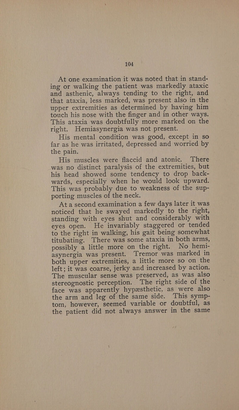 At one examination it was noted that in stand- ing or walking the patient was markedly ataxic and asthenic, always tending to the right, and that ataxia, less marked, was present also in the upper extremities as determined by having him touch his nose with the finger and in other ways. This ataxia was doubtfully more marked on the right. Hemiasynergia was not present. His mental condition was good, except in so far as he was irritated, depressed and worried by the pain. His muscles were flaccid and atonic. There was no distinct paralysis of the extremities, but his head showed some tendency to drop back- wards, especially when he would look upward. This was probably due to weakness of the sup- porting muscles of the neck. Ata second examination a few days later it was noticed that he swayed markedly to the right, standing with eyes shut and considerably with eyes open. He invariably staggered or tended to the right in walking, his gait being somewhat titubating. There was some ataxia in both arms, possibly a little more on the right. No hemi- asynergia was present. Tremor was marked in both upper extremities, a little more so on the left; it was coarse, jerky and increased by action. The muscular sense was preserved, as was also stereognostic perception. The right side of the face was apparently hypzsthetic, as were also the arm and leg of the same side. This symp- tom, however, seemed variable or doubtful, as the patient did not always answer in the same