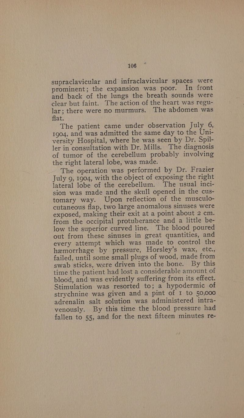 supraclavicular and infraclavicular spaces were prominent; the expansion was poor. In front and back of the lungs the breath sounds were clear but faint. The action of the heart was regu- lar; there were no murmurs. The abdomen was flat. The patient came under observation July 6, 1904, and was admitted the same day to the Uni- versity Hospital, where he was seen by Dr. Spil- ler in consultation with Dr. Mills. The diagnosis of tumor of the cerebellum probably involving the right lateral lobe, was made. The operation was performed by Dr. Frazier July 9, 1904, with the object of exposing the right lateral lobe of the cerebellum. The usual inci- sion was made and the skull opened in the cus- tomary way. Upon reflection of the musculo- cutaneous flap, two large anomalous sinuses were exposed, making their exit at a point about 2 cm. from the occipital protuberance and a little be- low the superior curved line. The blood poured out from these sinuses in great quantities, and every attempt which was made to control the hemorrhage by pressure, Horsley’s wax, etc., failed, until some small plugs of wood, made from swab sticks, were driven into the bone. By this time the patient had lost a considerable amount of blood, and was evidently suffering from its effect. Stimulation was resorted to; a hypodermic of strychnine was given and a pint of I to 50,000 adrenalin salt solution was administered intra- venously. By this time the blood pressure had fallen to 55, and for the next fifteen minutes re-