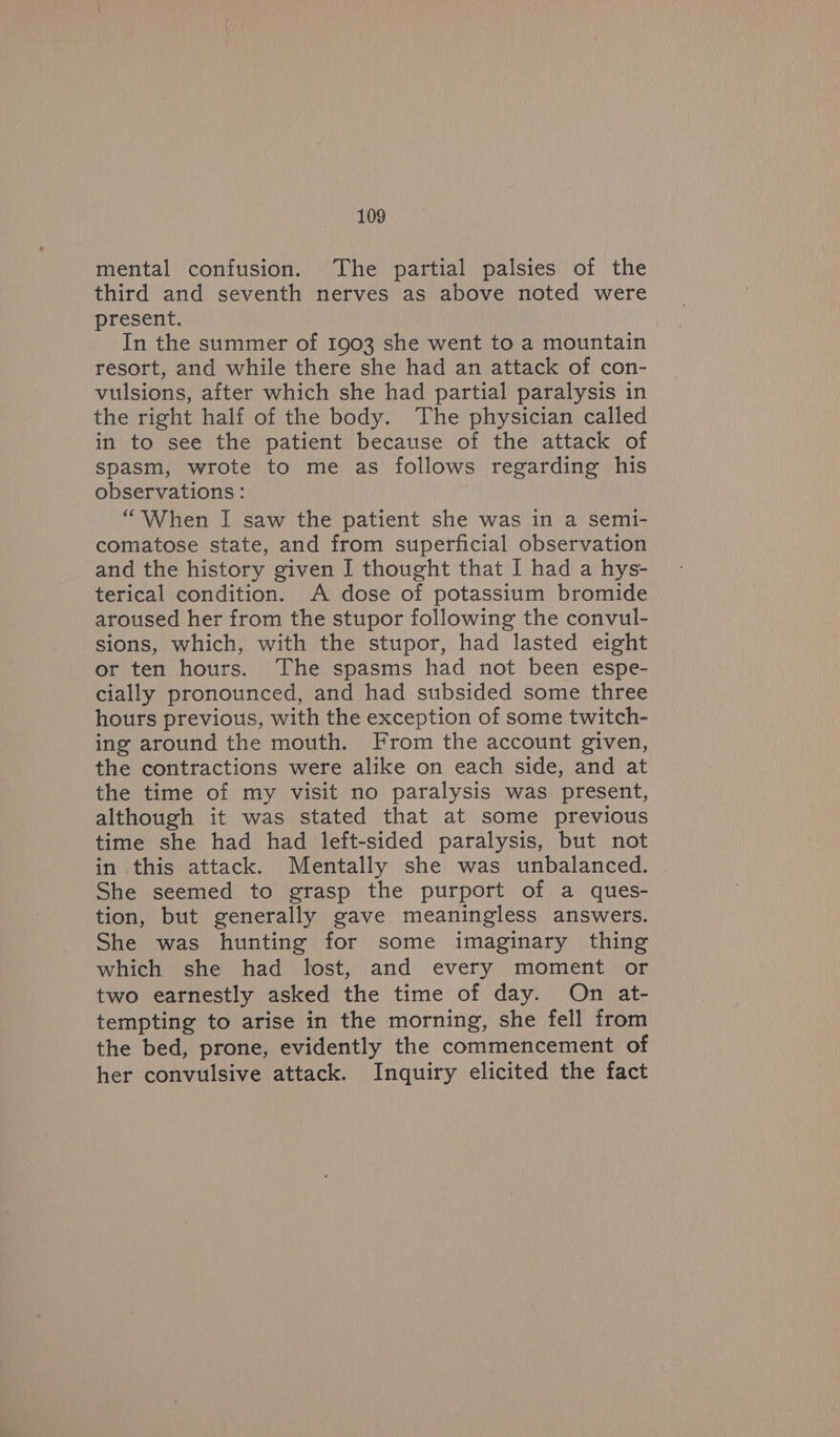 mental confusion. The partial palsies of the third and seventh nerves as above noted were present. In the summer of 1903 she went to a mountain resort, and while there she had an attack of con- vulsions, after which she had partial paralysis in the right half of the body. The physician called in to see the patient because of the attack of spasm, wrote to me as follows regarding his observations: “When I saw the patient she was in a semi- comatose state, and from superficial observation and the history given I thought that I had a hys- terical condition. A dose of potassium bromide aroused her from the stupor following the convul- sions, which, with the stupor, had lasted eight or ten hours. The spasms had not been espe- cially pronounced, and had subsided some three hours previous, with the exception of some twitch- ing around the mouth. From the account given, the contractions were alike on each side, and at the time of my visit no paralysis was present, although it was stated that at some previous time she had had left-sided paralysis, but not in this attack. Mentally she was unbalanced. She seemed to grasp the purport of a ques- tion, but generally gave meaningless answers. She was hunting for some imaginary thing which she had lost, and every moment or two earnestly asked the time of day. On at- tempting to arise in the morning, she fell from the bed, prone, evidently the commencement of her convulsive attack. Inquiry elicited the fact