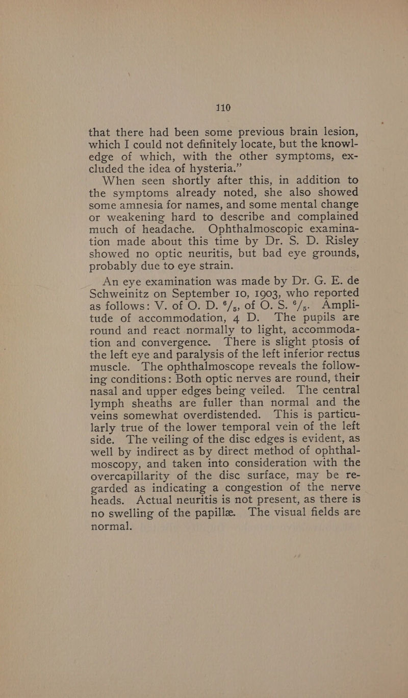 that there had been some previous brain lesion, which I could not definitely locate, but the knowl- edge of which, with the other symptoms, ex- cluded the idea of hysteria.” When seen shortly after this, in addition to the symptoms already noted, she also showed some amnesia for names, and some mental change or weakening hard to describe and complained much of headache. Ophthalmoscopic examina- tion made about this time by Dr. S. D. Risley showed no optic neuritis, but bad eye grounds, probably due to eye strain. An eye examination was made by Dr. G. E. de Schweinitz on September 10, 1903, who reported as follows: V. of O. D. °/;, of O. S. °/;.. Ampli- tude of accommodation, 4 D. The pupils are round and react normally to light, accommoda- tion and convergence. There is slight ptosis of the left eye and paralysis of the left inferior rectus muscle. The ophthalmoscope reveals the follow- ing conditions: Both optic nerves are round, their nasal and upper edges being veiled. The central lymph sheaths are fuller than normal and the veins somewhat overdistended. This is particu- larly true of the lower temporal vein of the left side. The veiling of the disc edges is evident, as well by indirect as by direct method of ophthal- moscopy, and taken into consideration with the overcapillarity of the disc surface, may be re- garded as indicating a congestion of the nerve heads. Actual neuritis is not present, as there is no swelling of the papilla. The visual fields are normal.