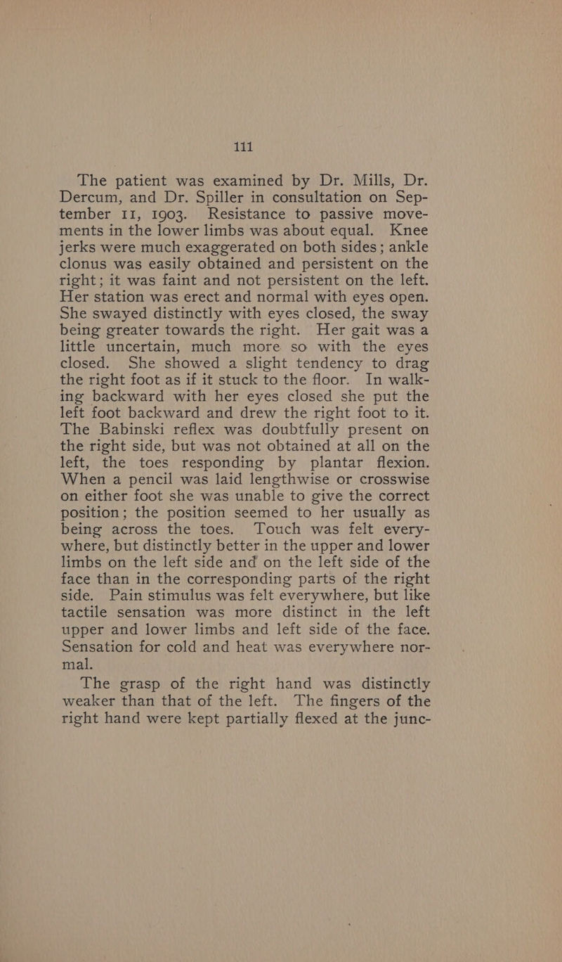 The patient was examined by Dr. Mills, Dr. Dercum, and Dr. Spiller in consultation on Sep- tember II, 1903. Resistance to passive move- ments in the lower limbs was about equal. Knee jerks were much exaggerated on both sides; ankle clonus was easily obtained and persistent on the right; it was faint and not persistent on the left. Her station was erect and normal with eyes open. She swayed distinctly with eyes closed, the sway being greater towards the right. Her gait was a little uncertain, much more so with the eyes closed. She showed a slight tendency to drag the right foot as if it stuck to the floor. In walk- ing backward with her eyes closed she put the left foot backward and drew the right foot to it. The Babinski reflex was doubtfully present on the right side, but was not obtained at all on the left, the toes responding by plantar flexion. When a pencil was laid lengthwise or crosswise on either foot she was unable to give the correct position; the position seemed to her usually as being across the toes. Touch was felt every- where, but distinctly better in the upper and lower limbs on the left side and on the left side of the face than in the corresponding parts of the right side. Pain stimulus was felt everywhere, but like tactile sensation was more distinct in the left upper and lower limbs and left side of the face. Sensation for cold and heat was everywhere nor- mal. The grasp of the right hand was distinctly weaker than that of the left. The fingers of the right hand were kept partially flexed at the junc-