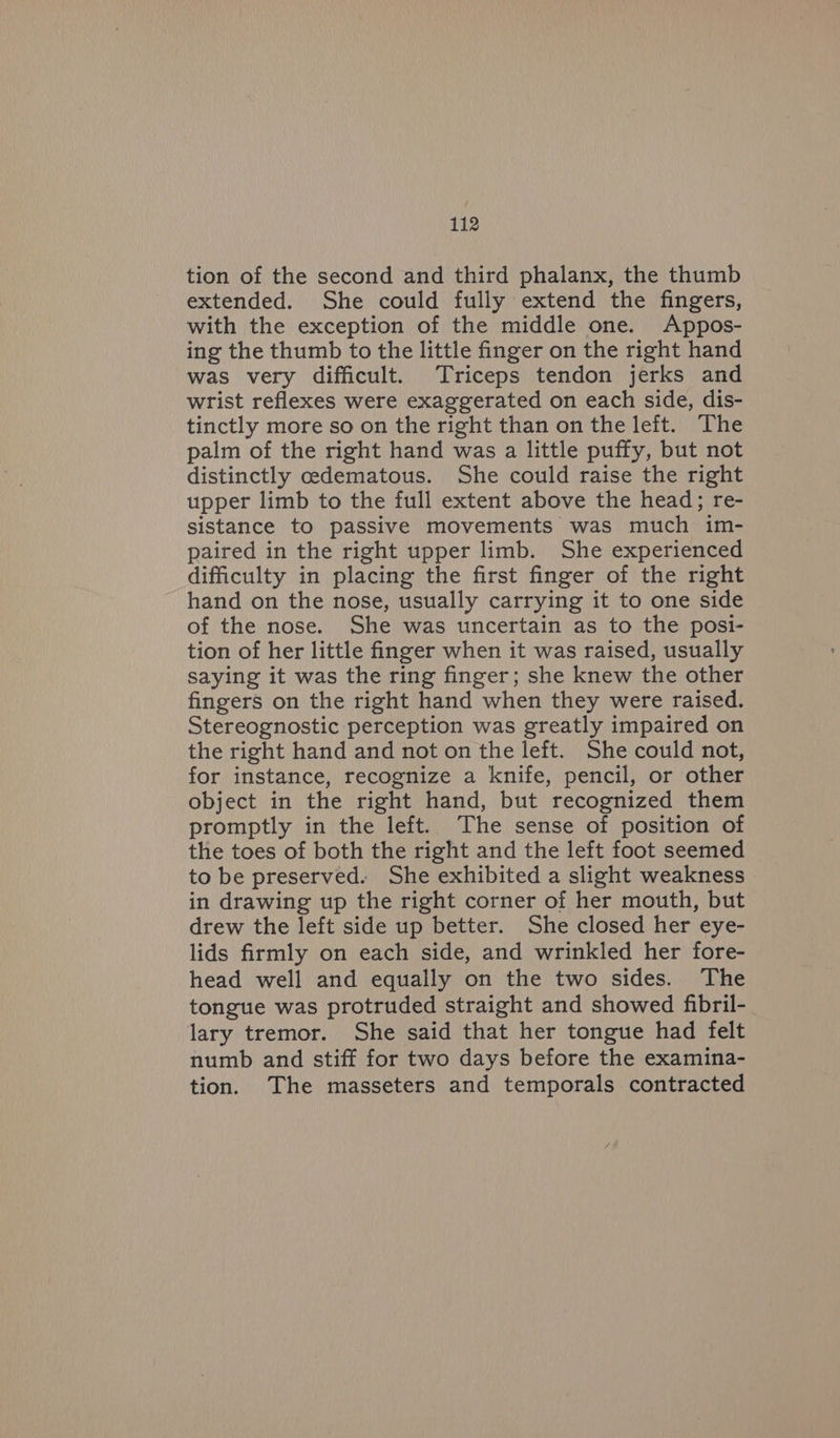 tion of the second and third phalanx, the thumb extended. She could fully extend the fingers, with the exception of the middle one. Appos- ing the thumb to the little finger on the right hand was very difficult. Triceps tendon jerks and wrist reflexes were exaggerated on each side, dis- tinctly more so on the right than on the left. The palm of the right hand was a little puffy, but not distinctly cedematous. She could raise the right upper limb to the full extent above the head; re- sistance to passive movements was much im- paired in the right upper limb. She experienced difficulty in placing the first finger of the right hand on the nose, usually carrying it to one side of the nose. She was uncertain as to the posi- tion of her little finger when it was raised, usually saying it was the ring finger; she knew the other fingers on the right hand when they were raised. Stereognostic perception was greatly impaired on the right hand and not on the left. She could not, for instance, recognize a knife, pencil, or other object in the right hand, but recognized them promptly in the left. The sense of position of the toes of both the right and the left foot seemed to be preserved. She exhibited a slight weakness in drawing up the right corner of her mouth, but drew the left side up better. She closed her eye- lids firmly on each side, and wrinkled her fore- head well and equally on the two sides. The tongue was protruded straight and showed fibril- lary tremor. She said that her tongue had felt numb and stiff for two days before the examina- tion. ‘The masseters and temporals contracted