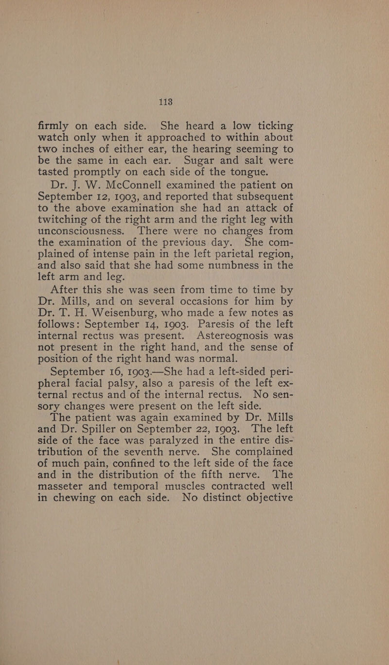 118 firmly on each side. She heard a low ticking watch only when it approached to within about two inches of either ear, the hearing seeming to be the same in each ear. Sugar and salt were tasted promptly on each side of the tongue. Dr. J. W. McConnell examined the patient on September 12, 1903, and reported that subsequent to the above examination she had an attack of twitching of the right arm and the right leg with unconsciousness. There were no changes from the examination of the previous day. She com- plained of intense pain in the left parietal region, and also said that she had some numbness in the left arm and leg. | After this she was seen from time to time by Dr. Mills, and on several occasions for him by Dr. T. H. Weisenburg, who made a few notes as follows: September 14, 1903. Paresis of the left internal rectus was present. Astereognosis was not present in the right hand, and the sense of position of the right hand was normal. September 16, 1903—She had a left-sided peri- pheral facial palsy, also a paresis of the left ex- ternal rectus and of the internal rectus. No sen- sory changes were present on the left side. The patient was again examined by Dr. Mills and Dr. Spiller on September 22, 1903. The left side of the face was paralyzed in the entire dis- tribution of the seventh nerve. She complained of much pain, confined to the left side of the face and in the distribution of the fifth nerve. The masseter and temporal muscles contracted well in chewing on each side. No distinct objective
