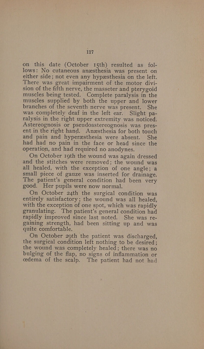on this date (October 15th) resulted as fol- lows: No cutaneous anesthesia was present on either side; not even any hypesthesia on the left. There was great impairment of the motor divi- sion of the fifth nerve, the masseter and pterygoid muscles being tested. Complete paralysis in the muscles supplied by both the upper and lower branches of the seventh nerve was present. She was completely deaf in the left ear. Slight pa- ralysis in the right upper extremity was noticed. Astereognosis or pseudoastereognosis was pres- ent in the right hand. Anzsthesia for both touch and pain and hyperesthesia were absent. She had had no pain in the face or head since the operation, and had required no anodynes. On October 19th the wound was again dressed and the stitches were removed; the wound was all healed, with the exception of one angle; a small piece of gauze was inserted for drainage. The patient’s general condition had been very good. Her pupils were now normal. On October 24th the surgical condition was entirely satisfactory; the wound was all healed, with the exception of one spot, which was rapidly granulating. The patient’s general condition had rapidly improved since last noted. She was re- gaining strength, had been sitting up and was quite comfortable. On October 20th the patient was discharged, the surgical condition left nothing to be desired; the wound was completely healed; there was no bulging of the flap, no signs of inflammation or cedema of the scalp. The patient had not had