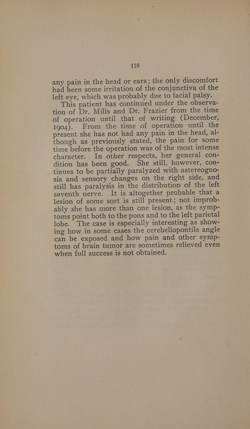 any pain in the head or ears; the only discomfort had been some irritation of the conjunctiva of the left eye, which was probably due to facial palsy. This patient has continued under the observa- tion of Dr. Mills and Dr. Frazier from the time of operation until that of writing (Decembes, 1904). From the time of operation until dhe present she has not had any pain in the head, al- though as previously stated, the pain for some time before the operation was of the most intense character. In other respects, her general con- dition has been good. She still, however, con- tinues to be partially paralyzed with astereogno- sis and sensory changes on the right side, and still has paralysis in the distribution of the left seventh nerve. It is altogether probable that a lesion of some sort is still present; not improb- ably she has more than one lesion, as the symp- toms point both to the pons and to the leit parietal lobe. The case is especially interesting as show- ing how in some cases the cerebellopontile angle can be exposed and how pain and other symp- toms of brain tumor are sometimes relieved even when full success is not obtained.