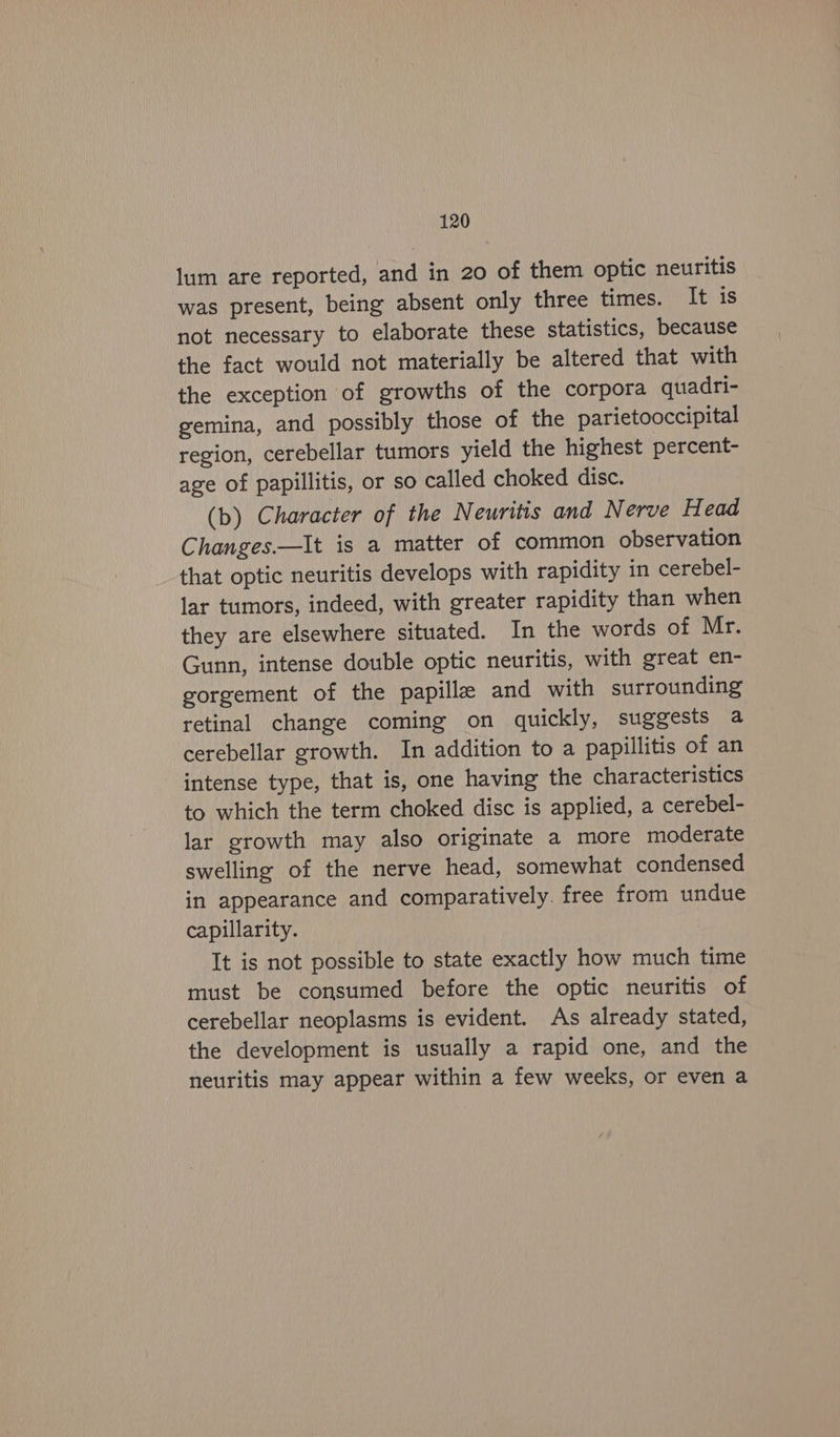 lum are reported, and in 20 of them optic neuritis was present, being absent only three times. It is not necessary to elaborate these statistics, because the fact would not materially be altered that with the exception of growths of the corpora quadri- gemina, and possibly those of the parietooccipital region, cerebellar tumors yield the highest percent- age of papillitis, or so called choked disc. (b) Character of the Neuritis and Nerve Head Changes—lIt is a matter of common observation that optic neuritis develops with rapidity in cerebel- lar tumors, indeed, with greater rapidity than when they are elsewhere situated. In the words of Mr. Gunn, intense double optic neuritis, with great en- gorgement of the papille and with surrounding retinal change coming on quickly, suggests a cerebellar growth. In addition to a papillitis of an intense type, that is, one having the characteristics to which the term choked disc is applied, a cerebel- lar growth may also originate a more moderate swelling of the nerve head, somewhat condensed in appearance and comparatively. free from undue capillarity. It is not possible to state exactly how much time must be consumed before the optic neuritis of cerebellar neoplasms is evident. As already stated, the development is usually a rapid one, and the neuritis may appear within a few weeks, or even a