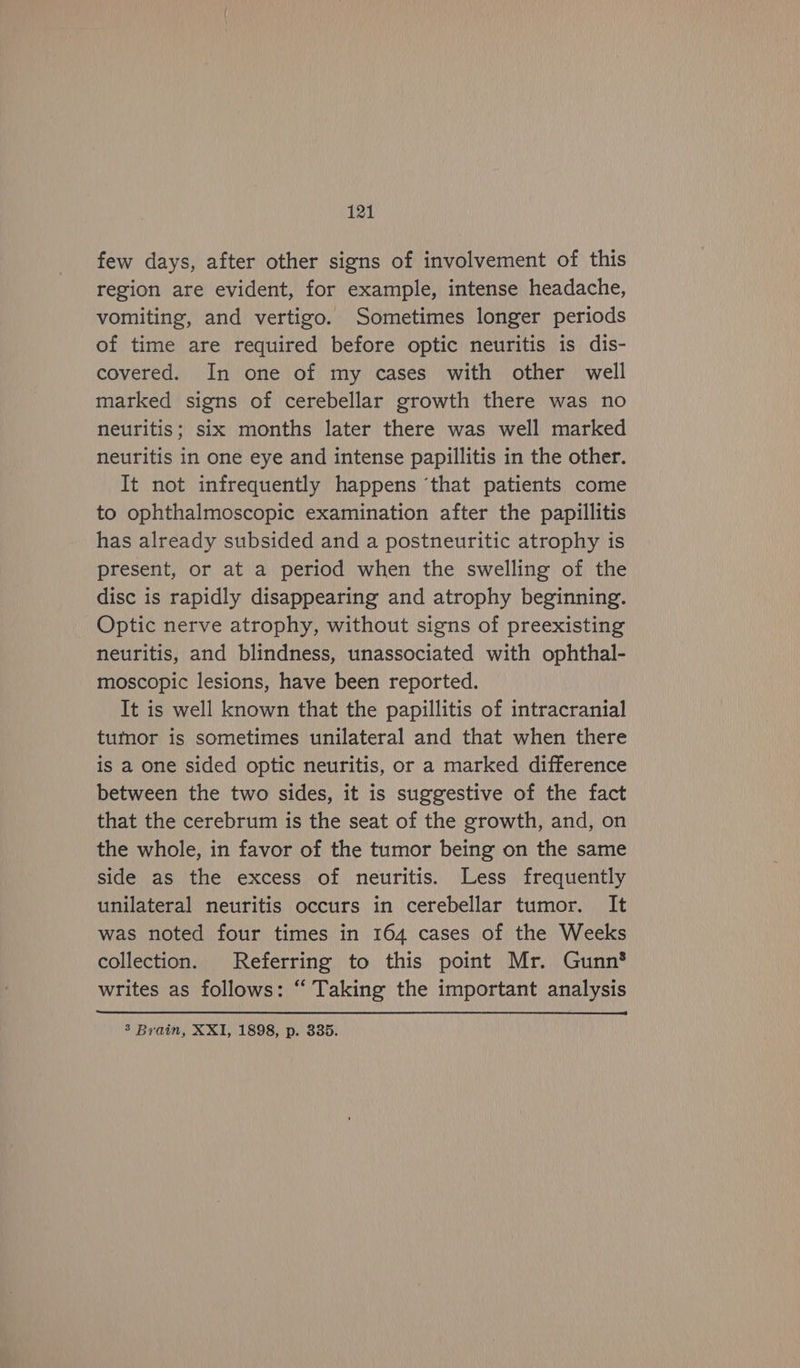few days, after other signs of involvement of this region are evident, for example, intense headache, vomiting, and vertigo. Sometimes longer periods of time are required before optic neuritis is dis- covered. In one of my cases with other well marked signs of cerebellar growth there was no neuritis; six months later there was well marked neuritis in one eye and intense papillitis in the other. It not infrequently happens ‘that patients come to ophthalmoscopic examination after the papillitis has already subsided and a postneuritic atrophy is present, or at a period when the swelling of the disc is rapidly disappearing and atrophy beginning. Optic nerve atrophy, without signs of preexisting neuritis, and blindness, unassociated with ophthal- moscopic lesions, have been reported. It is well known that the papillitis of intracranial tumor is sometimes unilateral and that when there is a one sided optic neuritis, or a marked difference between the two sides, it is suggestive of the fact that the cerebrum is the seat of the growth, and, on the whole, in favor of the tumor being on the same side as the excess of neuritis. Less frequently unilateral neuritis occurs in cerebellar tumor. It was noted four times in 164 cases of the Weeks collection. Referring to this point Mr. Gunn* writes as follows: “ Taking the important analysis 3’ Brain, XXI, 1898, p. 335.