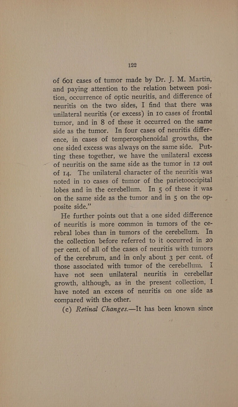 of 6o1 cases of tumor made by Dr. J. M. Martin, and paying attention to the relation between posi- tion, occurrence of optic neuritis, and difference of neuritis on the two sides, I find that there was unilateral neuritis (or excess) in 10 cases of frontal tumor, and in 8 of these it occurred on the same side as the tumor. In four cases of neuritis differ- ence, in cases of temperosphenoidal growths, the one sided excess was always on the same side. Put- ting these together, we have the unilateral excess of neuritis on the same side as the tumor in 12 out of 14. The unilateral character of the neuritis was noted in 10 cases of tumor of the parietooccipital lobes and in the cerebellum. In 5 of these it was on the same side as the tumor and in 5 on the op- posite side.” He further points out that a one sided difference of neuritis is more common in tumors of the ce- rebral lobes than in tumors of the cerebellum. In the collection before referred to it occurred in 20 per cent. of all of the cases of neuritis with tumors of the cerebrum, and in only about 3 per cent. of those associated with tumor of the cerebellum. i have not seen unilateral neuritis in cerebellar growth, although, as in the present collection, I have noted an excess of neuritis on one side as compared with the other. (c) Retinal Changes—It has been known since