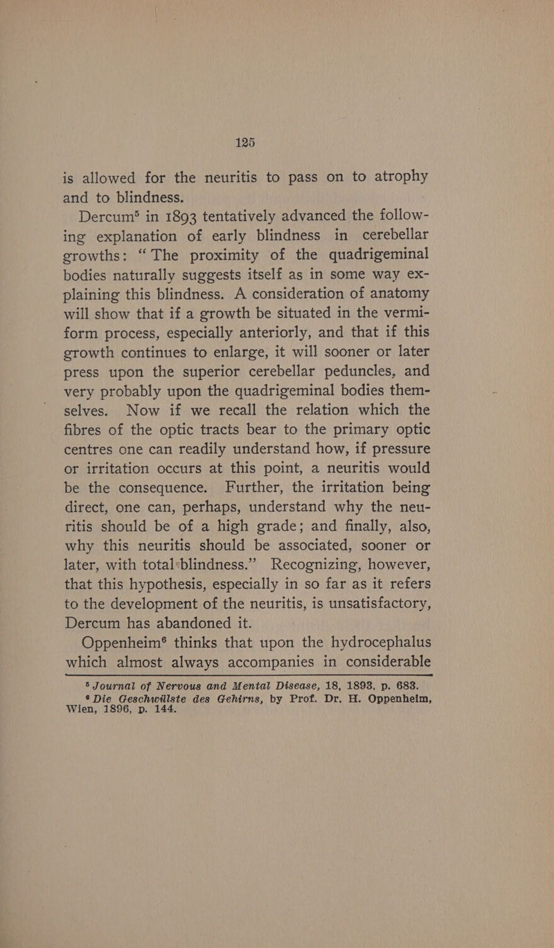 is allowed for the neuritis to pass on to atrophy and to blindness. Dercum® in 1893 tentatively advanced the follow- ing explanation of early blindness in cerebellar growths: “The proximity of the quadrigeminal bodies naturally suggests itself as in some way ex- plaining this blindness. A consideration of anatomy will show that if a growth be situated in the vermi- form process, especially anteriorly, and that if this growth continues to enlarge, it will sooner or later press upon the superior cerebellar peduncles, and very probably upon the quadrigeminal bodies them- selves. Now if we recall the relation which the fibres of the optic tracts bear to the primary optic centres one can readily understand how, if pressure or irritation occurs at this point, a neuritis would be the consequence. Further, the irritation being direct, one can, perhaps, understand why the neu- ritis should be of a high grade; and finally, also, why this neuritis should be associated, sooner or later, with total*blindness.” Recognizing, however, that this hypothesis, especially in so far as it refers to the development of the neuritis, is unsatisfactory, Dercum has abandoned it. Oppenheim® thinks that upon the hydrocephalus which almost always accompanies in considerable 5 Journal of Nervous and Mental Disease, 18, 1893, p. 683. ® Die Geschwiilste des Gehirns, by Prof. Dr. H. Oppenheim, Wien, 1896, p. 144.
