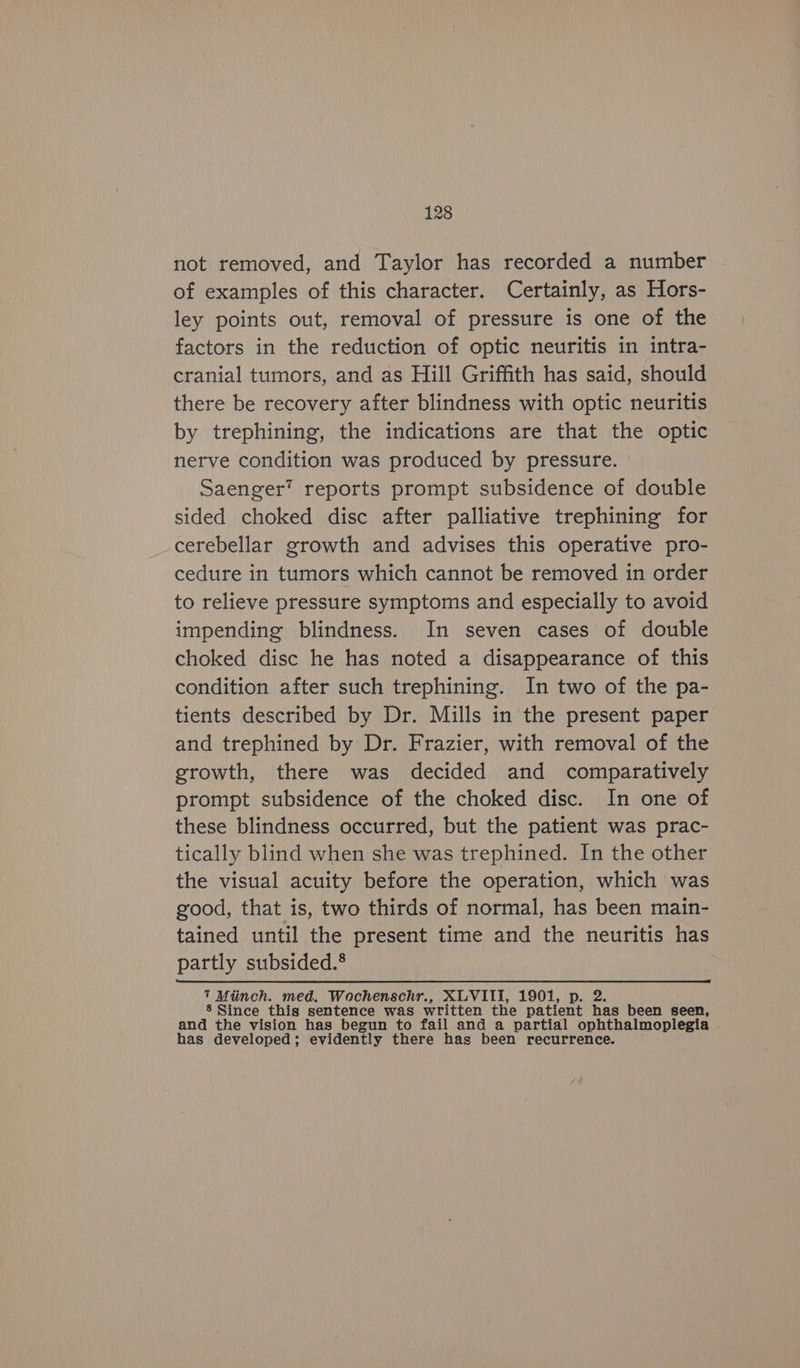 not removed, and Taylor has recorded a number of examples of this character. Certainly, as Hors- ley points out, removal of pressure is one of the factors in the reduction of optic neuritis in intra- cranial tumors, and as Hill Griffith has said, should there be recovery after blindness with optic neuritis by trephining, the indications are that the optic nerve condition was produced by pressure. Saenger’ reports prompt subsidence of double sided choked disc after palliative trephining for cerebellar growth and advises this operative pro- cedure in tumors which cannot be removed in order to relieve pressure symptoms and especially to avoid impending blindness. In seven cases of double choked disc he has noted a disappearance of this condition after such trephining. In two of the pa- tients described by Dr. Mills in the present paper and trephined by Dr. Frazier, with removal of the growth, there was decided and comparatively prompt subsidence of the choked disc. In one of these blindness occurred, but the patient was prac- tically blind when she was trephined. In the other the visual acuity before the operation, which was good, that is, two thirds of normal, has been main- tained until the present time and the neuritis has partly subsided.® 7 Miinch. med. Wochenschr., XLVIII, 1901, ee 8 Since this sentence was written the patient has been seen, and the vision has begun to fail and a partial ophthalmoplegia has developed; evidently there has been recurrence.