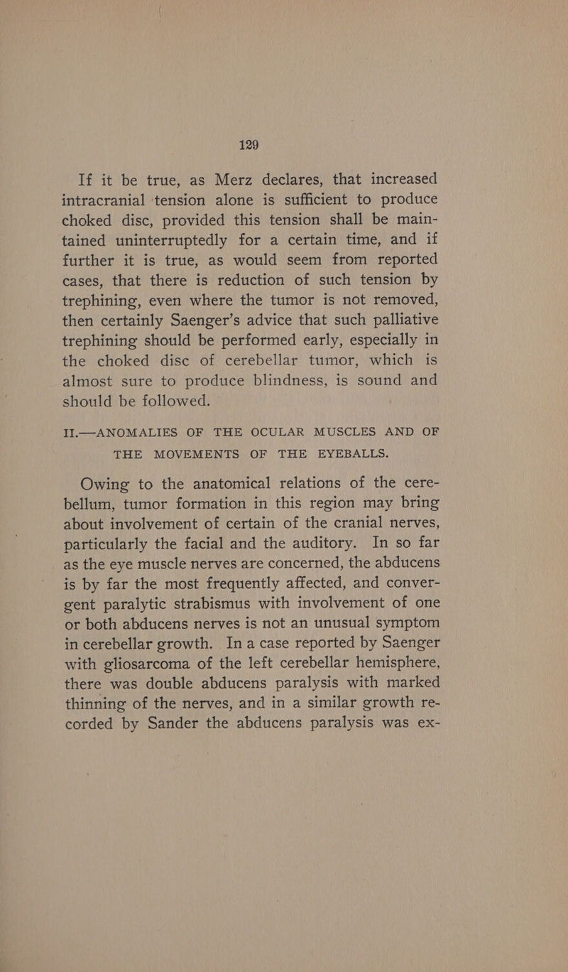 If it be true, as Merz declares, that increased intracranial tension alone is sufficient to produce choked disc, provided this tension shall be main- tained uninterruptedly for a certain time, and if further it is true, as would seem from reported cases, that there is reduction of such tension by trephining, even where the tumor is not removed, then certainly Saenger’s advice that such palliative trephining should be performed early, especially in the choked disc of cerebellar tumor, which is almost sure to produce blindness, is sound and should be followed. II.—ANOMALIES OF THE OCULAR MUSCLES AND OF THE MOVEMENTS OF THE EYEBALLS. Owing to the anatomical relations of the cere- bellum, tumor formation in this region may bring about involvement of certain of the cranial nerves, particularly the facial and the auditory. In so far as the eye muscle nerves are concerned, the abducens is by far the most frequently affected, and conver- gent paralytic strabismus with involvement of one or both abducens nerves is not an unusual symptom in cerebellar growth. Ina case reported by Saenger with gliosarcoma of the left cerebellar hemisphere, there was double abducens paralysis with marked thinning of the nerves, and in a similar growth re- corded by Sander the abducens paralysis was ex-