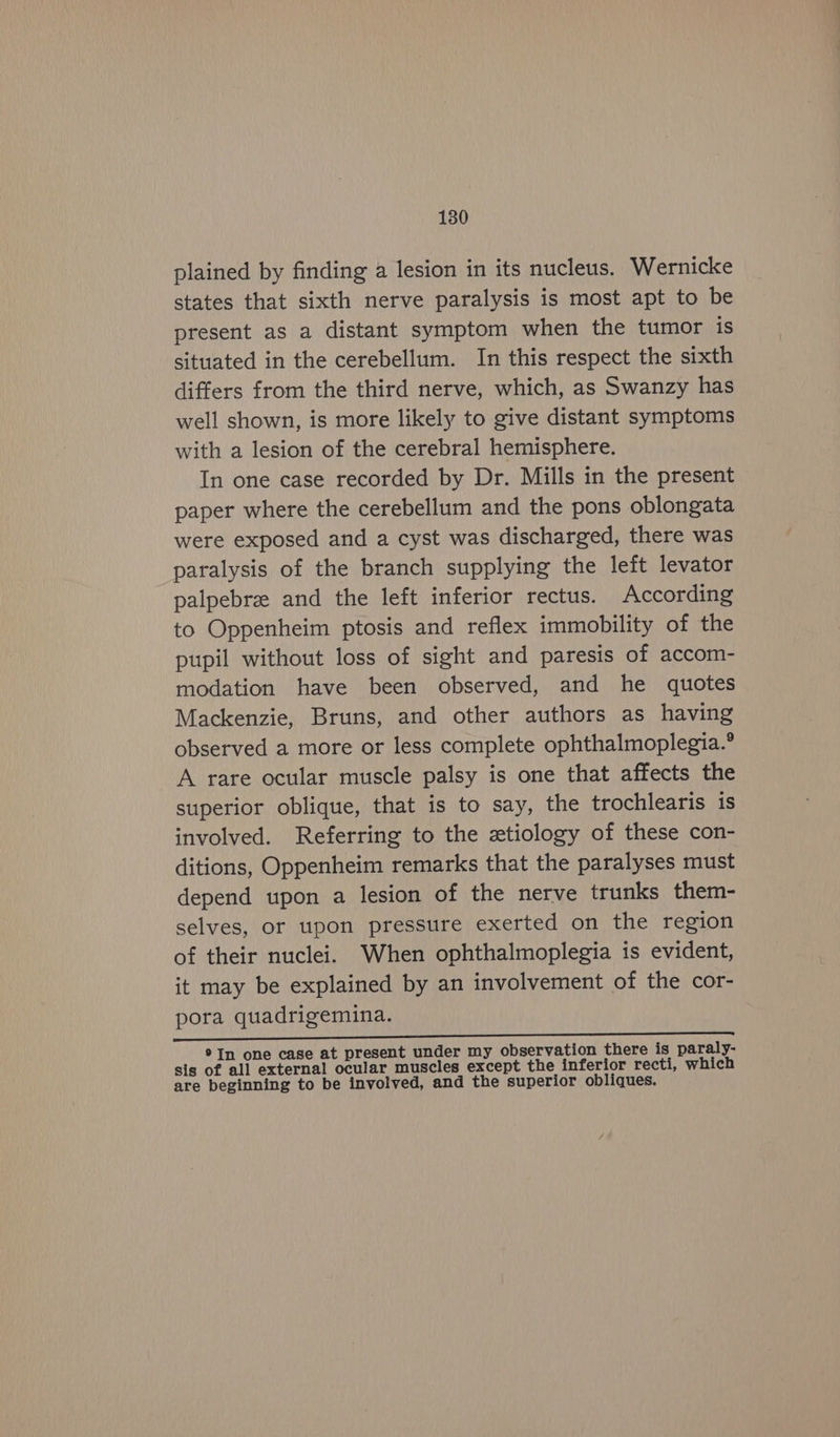1380 plained by finding a lesion in its nucleus. Wernicke states that sixth nerve paralysis is most apt to be present as a distant symptom when the tumor is situated in the cerebellum. In this respect the sixth differs from the third nerve, which, as Swanzy has well shown, is more likely to give distant symptoms with a lesion of the cerebral hemisphere. In one case recorded by Dr. Mills in the present paper where the cerebellum and the pons oblongata were exposed and a cyst was discharged, there was paralysis of the branch supplying the left levator palpebre and the left inferior rectus. According to Oppenheim ptosis and reflex immobility of the pupil without loss of sight and paresis of accom- modation have been observed, and he quotes Mackenzie, Bruns, and other authors as having observed a more or less complete ophthalmoplegia.° A rare ocular muscle palsy is one that affects the superior oblique, that is to say, the trochlearis is involved. Referring to the xtiology of these con- ditions, Oppenheim remarks that the paralyses must depend upon a lesion of the nerve trunks them- selves, or upon pressure exerted on the region of their nuclei. When ophthalmoplegia is evident, it may be explained by an involvement of the cor- pora quadrigemina. ®In one case at present under my observation there is paraly- sis of all external ocular muscles except the inferior recti, which are beginning to be involved, and the superior obliques.