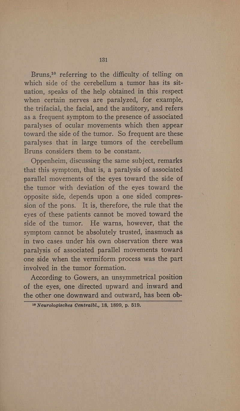 Bruns, referring to the difficulty of telling on which side of the cerebellum a tumor has its sit- uation, speaks of the help obtained in this respect when certain nerves are paralyzed, for example, the trifacial, the facial, and the auditory, and refers as a frequent symptom to the presence of associated paralyses of ocular movements which then appear toward the side of the tumor. So frequent are these paralyses that in large tumors of the cerebellum Bruns considers them to be constant. Oppenheim, discussing the same subject, remarks that this symptom, that is, a paralysis of associated parallel movements of the eyes toward the side of the tumor with deviation of the eyes toward the opposite side, depends upon a one sided compres- sion of the pons. It is, therefore, the rule that the eyes of these patients cannot be moved toward the side of the tumor. He warns, however, that the symptom cannot be absolutely trusted, inasmuch as in two cases under his own observation there was paralysis of associated parallel movements toward one side when the vermiform process was the part involved in the tumor formation. According to Gowers, an unsymmetrical position of the eyes, one directed upward and inward and the other one downward and outward, has been ob- © Neurologisches Oentralbl.,18,1899,p.519.