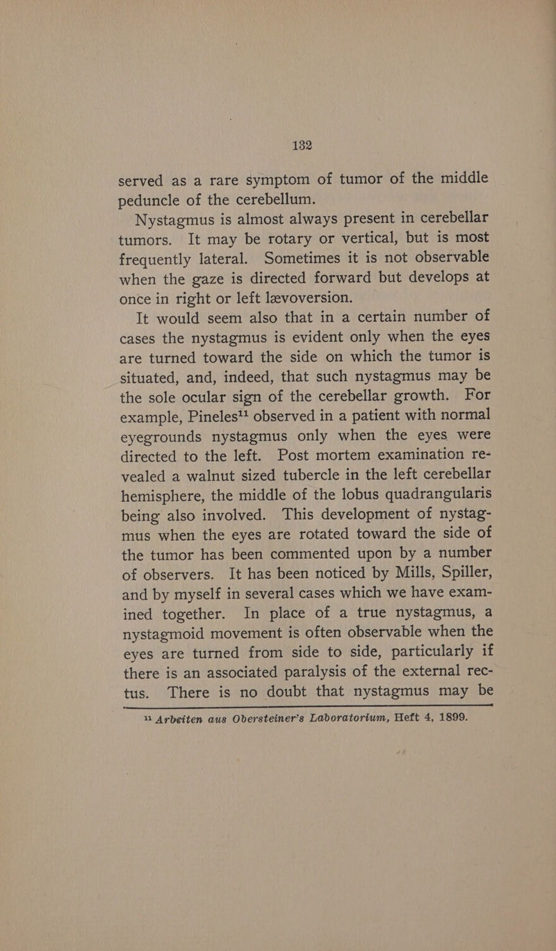 182 served as a rare symptom of tumor of the middle peduncle of the cerebellum. Nystagmus is almost always present in cerebellar tumors. It may be rotary or vertical, but is most frequently lateral. Sometimes it is not observable when the gaze is directed forward but develops at once in right or left levoversion. It would seem also that in a certain number of cases the nystagmus is evident only when the eyes are turned toward the side on which the tumor is situated, and, indeed, that such nystagmus may be the sole ocular sign of the cerebellar growth. For example, Pineles'! observed in a patient with normal eyegrounds nystagmus only when the eyes were directed to the left. Post mortem examination re- vealed a walnut sized tubercle in the left cerebellar hemisphere, the middle of the lobus quadrangularis being also involved. This development of nystag- mus when the eyes are rotated toward the side of the tumor has been commented upon by a number of observers. It has been noticed by Mills, Spiller, and by myself in several cases which we have exam- ined together. In place of a true nystagmus, a nystagmoid movement is often observable when the eyes are turned from side to side, particularly if there is an associated paralysis of the external rec- tus. There is no doubt that nystagmus may be