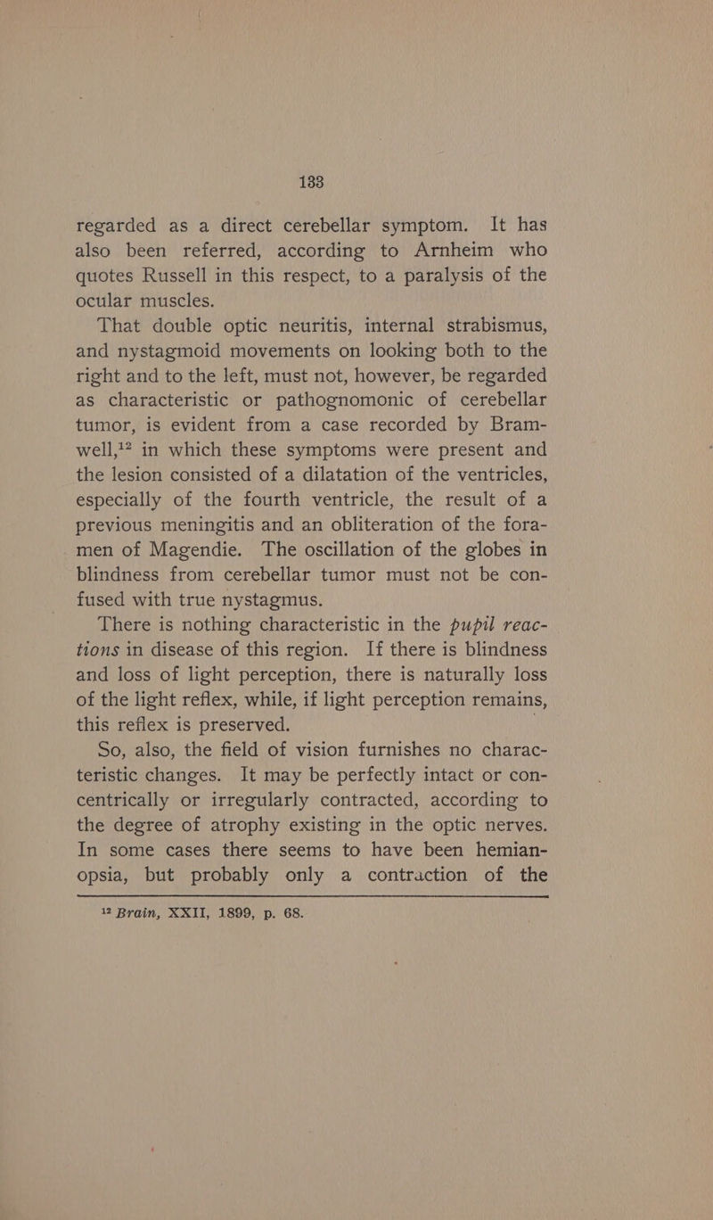 regarded as a direct cerebellar symptom. It has also been referred, according to Arnheim who quotes Russell in this respect, to a paralysis of the ocular muscles. That double optic neuritis, internal strabismus, and nystagmoid movements on looking both to the right and to the left, must not, however, be regarded as characteristic or pathognomonic of cerebellar tumor, is evident from a case recorded by Bram- well,?? in which these symptoms were present and the lesion consisted of a dilatation of the ventricles, especially of the fourth ventricle, the result of a previous meningitis and an obliteration of the fora- _men of Magendie. The oscillation of the globes in blindness from cerebellar tumor must not be con- fused with true nystagmus. There is nothing characteristic in the pupil reac- tions in disease of this region. If there is blindness and loss of light perception, there is naturally loss of the light reflex, while, if light perception remains, this reflex is preserved. | So, also, the field of vision furnishes no charac- teristic changes. It may be perfectly intact or con- centrically or irregularly contracted, according to the degree of atrophy existing in the optic nerves. In some cases there seems to have been hemian- opsia, but probably only a contraction of the 12 Brain, XXII, 1899, p. 68.