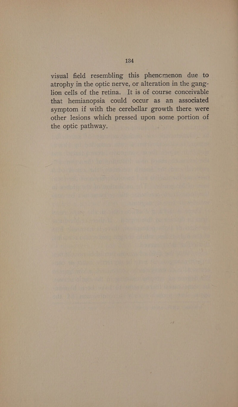 visual field resembling this phencmenon due to atrophy in the optic nerve, or alteration in the gang- lion cells of the retina. It is of course conceivable that hemianopsia could occur as an associated symptom if with the cerebellar growth there were other lesions which pressed upon some portion of the optic pathway.