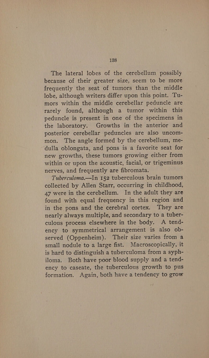 The lateral lobes of the cerebellum possibly because of their greater size, seem to be more frequently the seat of tumors than the middle lobe, although writers differ upon this point. Tu- mors within the middle cerebellar peduncle are rarely found, although a tumor within this peduncle is present in one of the specimens in the laboratory. Growths in the anterior and posterior cerebellar peduncles are also uncom- mon. The angle formed by the cerebellum, me- dulla oblongata, and pons is a favorite seat for new growths, these tumors growing either from within or upon the acoustic, facial, or trigeminus nerves, and frequently are fibromata. Tuberculoma.—In 152 tuberculous brain tumors collected by Allen Starr, occurring in childhood, 47 were in the cerebellum. In the adult they are found with equal frequency in this region and in the pons and the cerebral cortex. They are nearly always multiple, and secondary to a tuber- culous process elsewhere in the body. A tend- ency to symmetrical arrangement is also ob- served (Oppenheim). Their size varies from a small nodule to a large fist. Macroscopically, it is hard to distinguish a tuberculoma from a syph- iloma. Both have poor blood supply and a tend- ency to caseate, the tuberculous growth to pus formation. Again, both have a tendency to grow