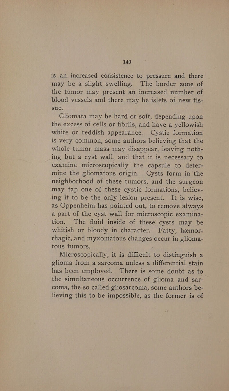 is an increased consistence to pressure and there may be a slight swelling. The border zone of the tumor may present an increased number of blood vessels and there may be islets of new tis- sue. Gliomata may be hard or soft, depending upon the excess of cells or fibrils, and have a yellowish white or reddish appearance. Cystic formation is very common, some authors believing that the whole tumor mass may disappear, leaving noth- ing but a cyst wall, and that it is necessary to examine microscopically the capsule to deter- mine the gliomatous origin. Cysts form in the neighborhood of these tumors, and the surgeon may tap one of these cystic formations, believ- ing it to be the only lesion present. It is wise, as Oppenheim has pointed out, to remove always a part of the cyst wall for microscopic examina- tion. The fluid inside of these cysts may be whitish or bloody in character. Fatty, hemor- rhagic, and myxomatous changes occur in glioma- tous tumors. Microscopically, it is difficult to distinguish a glioma froma sarcoma unless a differential stain has been employed. There is some doubt as to the simultaneous occurrence of glioma and sar- coma, the so called gliosarcoma, some authors be- lieving this to be impossible, as the former is of