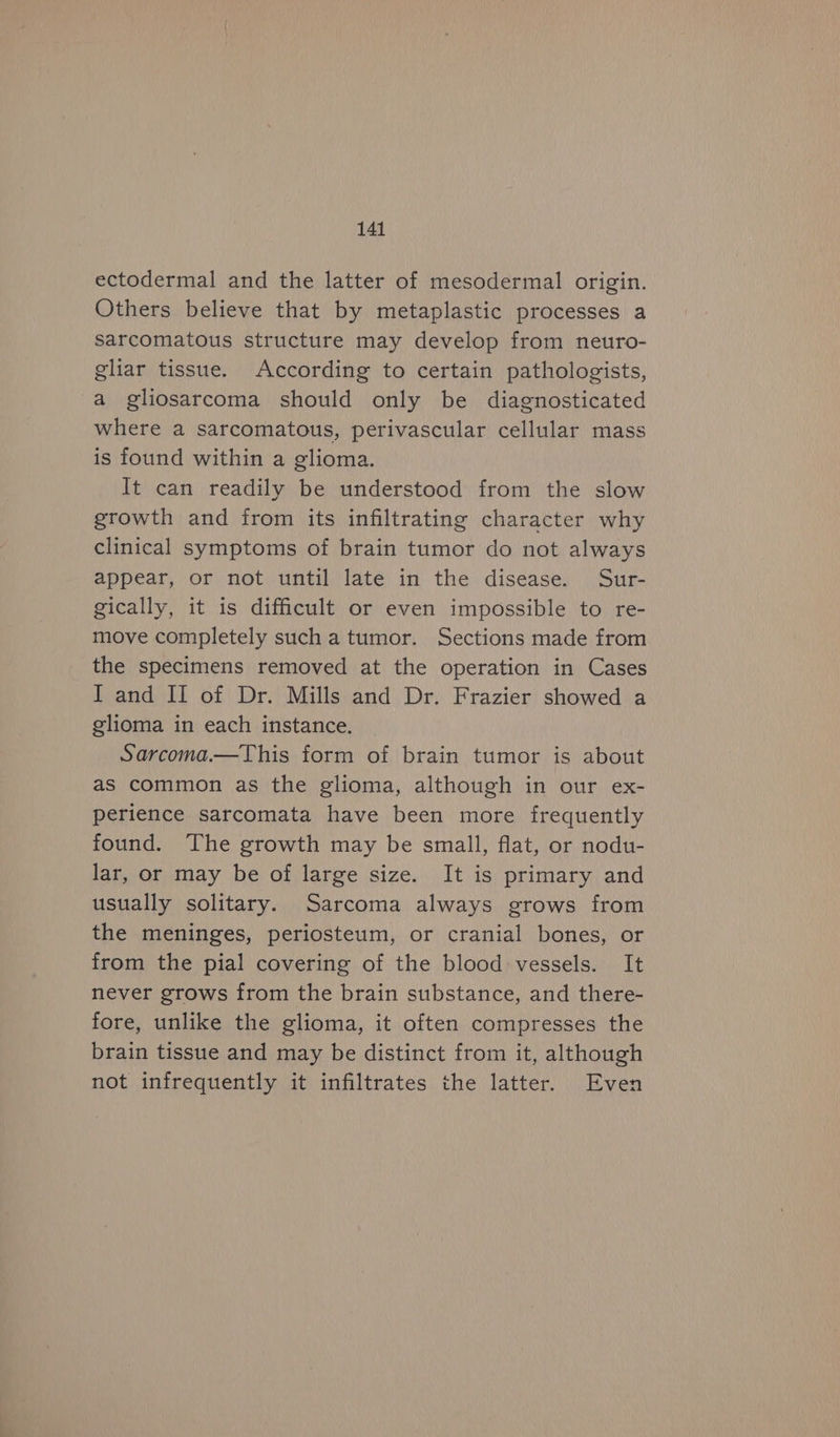 ectodermal and the latter of mesodermal origin. Others believe that by metaplastic processes a sarcomatous structure may develop from neuro- gliar tissue. According to certain pathologists, a gliosarcoma should only be diagnosticated where a sarcomatous, perivascular cellular mass is found within a glioma. It can readily be understood from the slow growth and from its infiltrating character why clinical symptoms of brain tumor do not always appear, or not until late in the disease. Sur- gically, it is difficult or even impossible to re- move completely such a tumor. Sections made from the specimens removed at the operation in Cases I and II of Dr. Mills and Dr. Frazier showed a glioma in each instance. Sarcoma.—This form of brain tumor is about as common as the glioma, although in our ex- perience sarcomata have been more frequently found. The growth may be small, flat, or nodu- lar, or may be of large size. It is primary and usually solitary. Sarcoma always grows from the meninges, periosteum, or cranial bones, or from the pial covering of the blood vessels. It never grows from the brain substance, and there- fore, unlike the glioma, it often compresses the brain tissue and may be distinct from it, although not infrequently it infiltrates the latter. Even