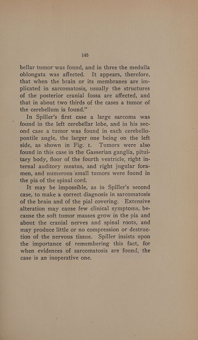 bellar tumor’ was found, and in three the medulla oblongata was affected. It appears, therefore, that when the brain or its membranes are im- plicated in sarcomatosis, usually the structures of the posterior cranial fossa are affected, and that in about two thirds of the cases a tumor of the cerebellum is found.” In Spiller’s first case a large sarcoma was found in the left cerebellar lobe, and in his sec- ond case a tumor was found in each cerebello- pontile angle, the larger one being on the left side, as shown in Fig. 1. Tumors were also found in this case in the Gasserian ganglia, pitui- tary body, floor of the fourth ventricle, right in- ternal auditory meatus, and right jugular fora- men, and numerous small tumors were found in the pia of the spinal cord. It may be impossible, as in Spiller’s second case, to make a correct diagnosis in sarcomatosis of the brain and of the pial covering. Extensive alteration may cause few clinical symptoms, be- cause the soft tumor masses grow in the pia and about the cranial nerves and spinal roots, and may produce little or no compression or destruc- tion of the nervous tissue. Spiller insists upon the importance of remembering this fact, for when evidences of sarcomatosis are found, the case iS an inoperative one.