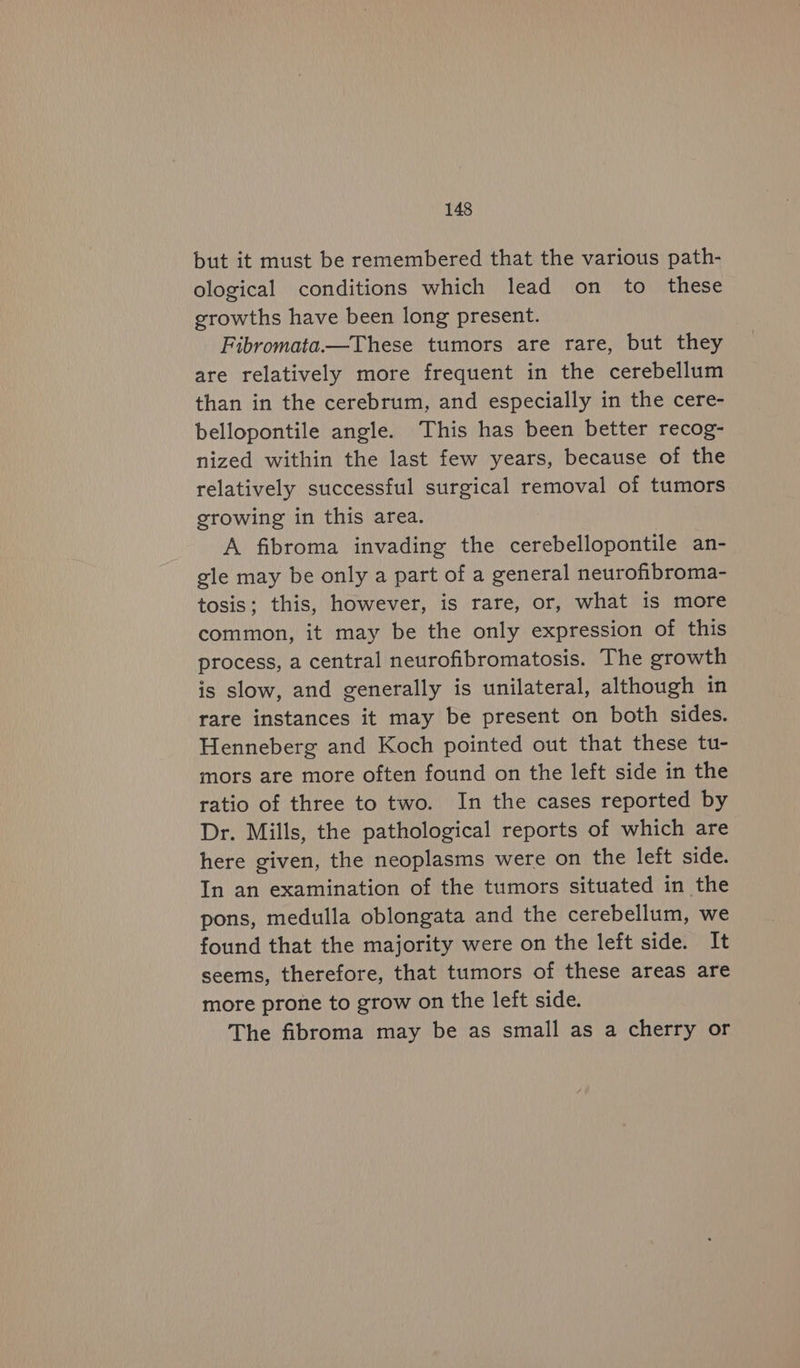 but it must be remembered that the various path- ological conditions which lead on to these growths have been long present. Fibromata.—These tumors are rare, but they are relatively more frequent in the cerebellum than in the cerebrum, and especially in the cere- bellopontile angle. This has been better recog- nized within the last few years, because of the relatively successful surgical removal of tumors growing in this area. A fibroma invading the cerebellopontile an- gle may be only a part of a general neurofibroma- tosis; this, however, is rare, or, what is more common, it may be the only expression of this process, a central neurofibromatosis. The growth is slow, and generally is unilateral, although in rare instances it may be present on both sides. Henneberg and Koch pointed out that these tu- mors are more often found on the left side in the ratio of three to two. In the cases reported by Dr. Mills, the pathological reports of which are here given, the neoplasms were on the left side. In an examination of the tumors situated in the pons, medulla oblongata and the cerebellum, we found that the majority were on the left side. It seems, therefore, that tumors of these areas are more prone to grow on the left side. The fibroma may be as small as a cherry or