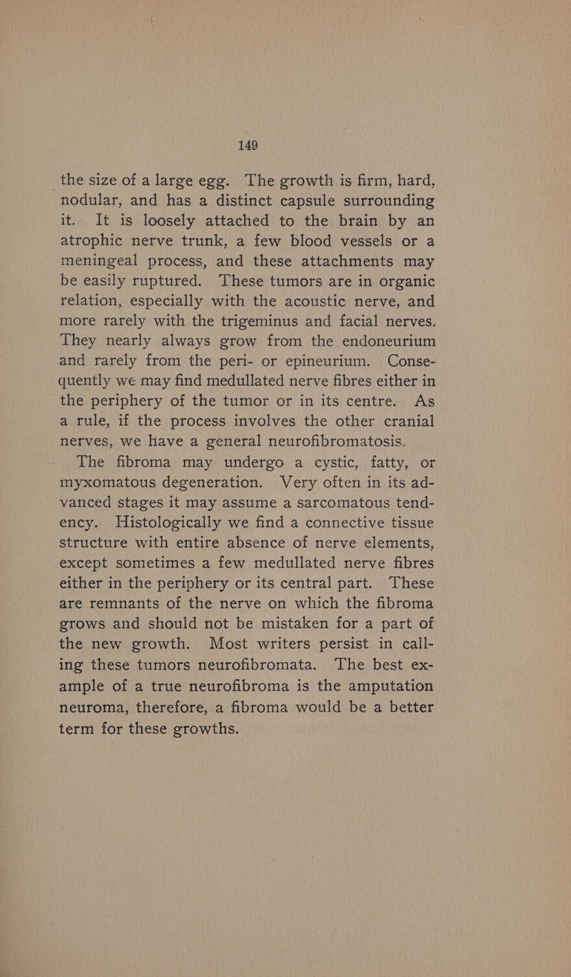 _the size of a large egg. The growth is firm, hard, nodular, and has a distinct capsule surrounding it. It is loosely attached to the brain by an atrophic nerve trunk, a few blood vessels or a meningeal process, and these attachments may be easily ruptured. These tumors are in organic relation, especially with the acoustic nerve, and more rarely with the trigeminus and facial nerves. They nearly always grow from the endoneurium and rarely from the peri- or epineurium. Conse- quently we may find medullated nerve fibres either in the periphery of the tumor or in its centre. As a rule, if the process involves the other cranial nerves, we have a general neurofibromatosis. The fibroma may undergo a cystic, fatty, or myxomatous degeneration. Very often in its ad- vanced stages it may assume a sarcomatous tend- ency. Histologically we find a connective tissue structure with entire absence of nerve elements, except sometimes a few medullated nerve fibres either in the periphery or its central part. These are remnants of the nerve on which the fibroma grows and should not be mistaken for a part of the new growth. Most writers persist in call- ing these tumors neurofibromata. ‘The best ex- ample of a true neurofibroma is the amputation neuroma, therefore, a fibroma would be a better term for these growths.