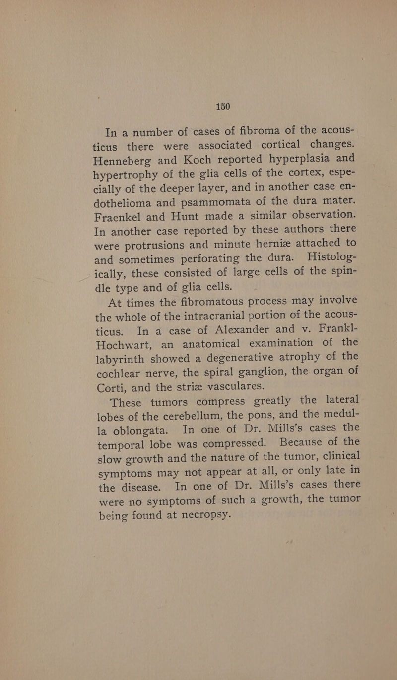 In a number of cases of fibroma of the acous- ticus there were associated cortical changes. Henneberg and Koch reported hyperplasia and hypertrophy of the glia cells of the cortex, espe- cially of the deeper layer, and in another case en- dothelioma and psammomata of the dura mater. Fraenkel and Hunt made a similar observation. In another case reported by these authors there were protrusions and minute herniz attached to and sometimes perforating the dura. Histolog- ically, these consisted of large cells of the spin- dle type and of glia cells. At times the fibromatous process may invalve the whole of the intracranial portion of the acous- ticus. In a case of Alexander and v. Frankl- Hochwart, an anatomical examination of the labyrinth showed a degenerative atrophy of the cochlear nerve, the spiral ganglion, the organ of Corti, and the striz vasculares. These tumors compress greatly the lateral lobes of the cerebellum, the pons, and the medul- la oblongata. In one of Dr..Mills’s cases the temporal lobe was compressed. Because of the slow growth and the nature of the tumor, clinical symptoms may not appear at all, or only late in the disease. In one of Dr. Mills’s cases there were no symptoms of such a growth, the tumor being found at necropsy.