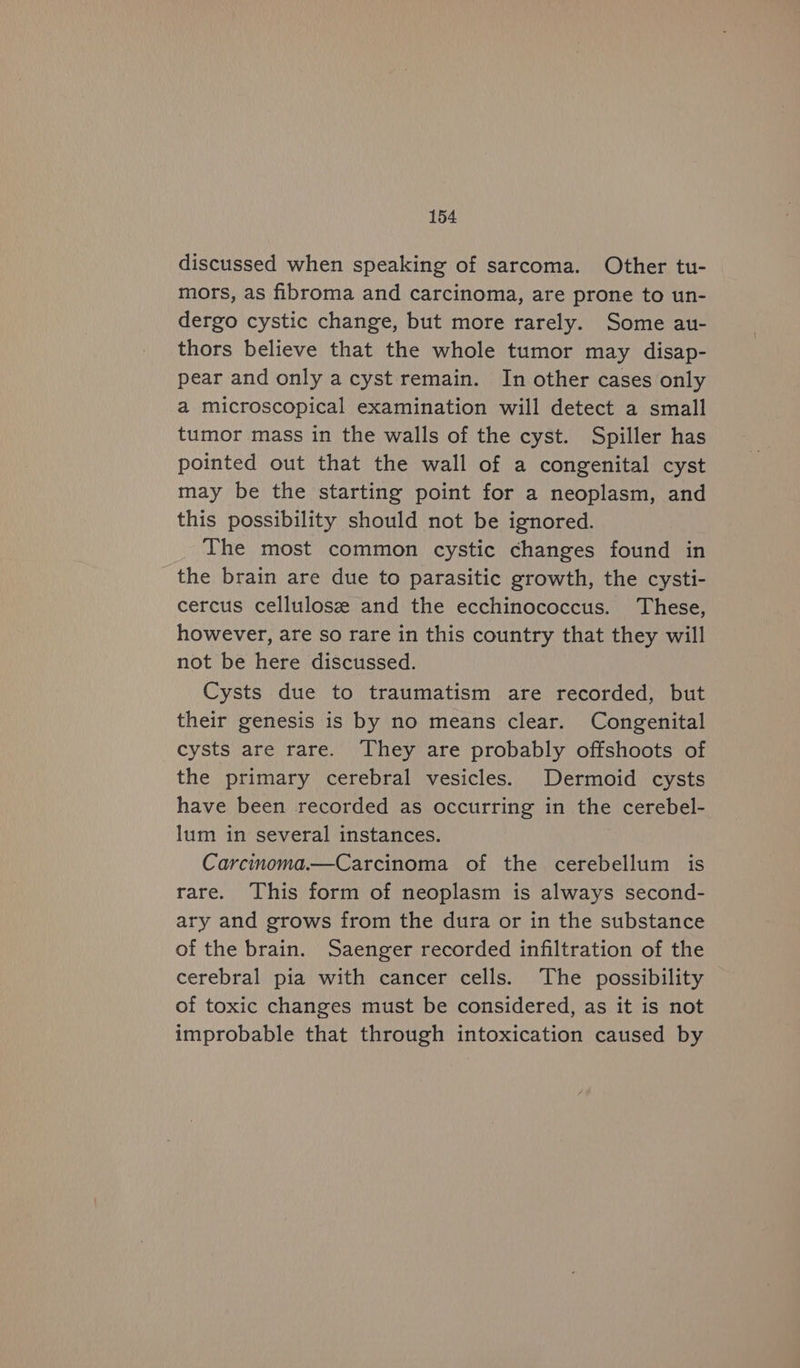 discussed when speaking of sarcoma. Other tu- mors, as fibroma and carcinoma, are prone to un- dergo cystic change, but more rarely. Some au- thors believe that the whole tumor may disap- pear and only acyst remain. In other cases only a microscopical examination will detect a small tumor mass in the walls of the cyst. Spiller has pointed out that the wall of a congenital cyst may be the starting point for a neoplasm, and this possibility should not be ignored. The most common cystic changes found in the brain are due to parasitic growth, the cysti- cercus cellulose and the ecchinococcus. These, however, are so rare in this country that they will not be here discussed. Cysts due to traumatism are recorded, but their genesis is by no means clear. Congenital cysts are rare. They are probably offshoots of the primary cerebral vesicles. Dermoid cysts have been recorded as occurring in the cerebel- lum in several instances. Carcinoma.—Carcinoma of the cerebellum is rare. This form of neoplasm is always second- ary and grows from the dura or in the substance of the brain. Saenger recorded infiltration of the cerebral pia with cancer cells. The possibility of toxic changes must be considered, as it is not improbable that through intoxication caused by
