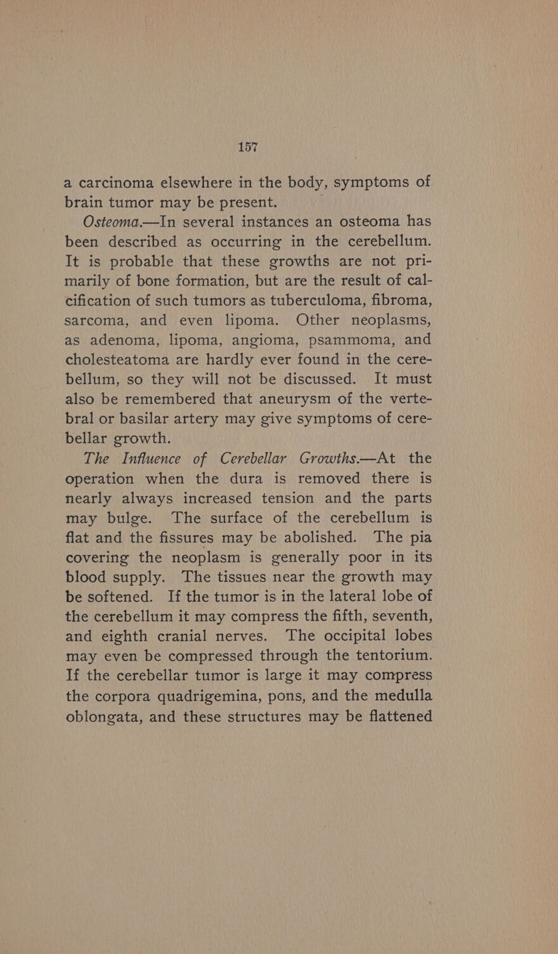 a carcinoma elsewhere in the body, symptoms of brain tumor may be present. | Osteoma.—In several instances an osteoma has been described as occurring in the cerebellum. It is probable that these growths are not pri- marily of bone formation, but are the result of cal- cification of such tumors as tuberculoma, fibroma, sarcoma, and even lipoma. Other neoplasms, as adenoma, lipoma, angioma, psammoma, and cholesteatoma are hardly ever found in the cere- bellum, so they will not be discussed. It must also be remembered that aneurysm of the verte- bral or basilar artery may give symptoms of cere- bellar growth. The Influence of Cerebellar Growths—At the operation when the dura is removed there is nearly always increased tension and the parts may bulge. The surface of the cerebellum is flat and the fissures may be abolished. The pia covering the neoplasm is generally poor in its blood supply. The tissues near the growth may be softened. If the tumor is in the lateral lobe of the cerebellum it may compress the fifth, seventh, and eighth cranial nerves. The occipital lobes may even be compressed through the tentorium. If the cerebellar tumor is large it may compress the corpora quadrigemina, pons, and the medulla oblongata, and these structures may be flattened