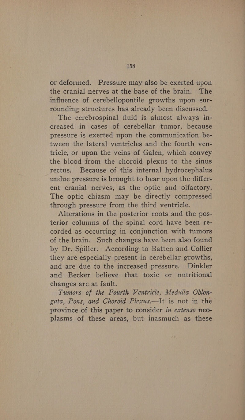 or deformed. Pressure may also be exerted upon the cranial nerves at the base of the brain. The influence of cerebellopontile growths upon sur- rounding structures has already been discussed. The cerebrospinal fluid is almost always in- creased in cases of cerebellar tumor, because pressure is exerted upon the communication be- tween the lateral ventricles and the fourth ven- tricle, or upon the veins of Galen, which convey the blood from the choroid plexus to the sinus rectus. Because of this internal hydrocephalus undue pressure is brought to bear upon the differ- ent cranial nerves, as the optic and olfactory. The optic chiasm may be directly compressed through pressure from the third ventricle. Alterations in the posterior roots and the pos- terior columns of the spinal cord have been re- corded as occurring in conjunction with tumors of the brain. Such changes have been also found by Dr. Spiller. According to Batten and Collier they are especially present in cerebellar growths, and are due to the increased pressure. Dinkler and Becker believe that toxic or nutritional changes are at fault. Tumors of the Fourth Ventricle, Medulla Oblon- gata, Pons, and Choroid Plexus.—It is not in the province of this paper to consider in extenso neo- plasms of these areas, but inasmuch as these