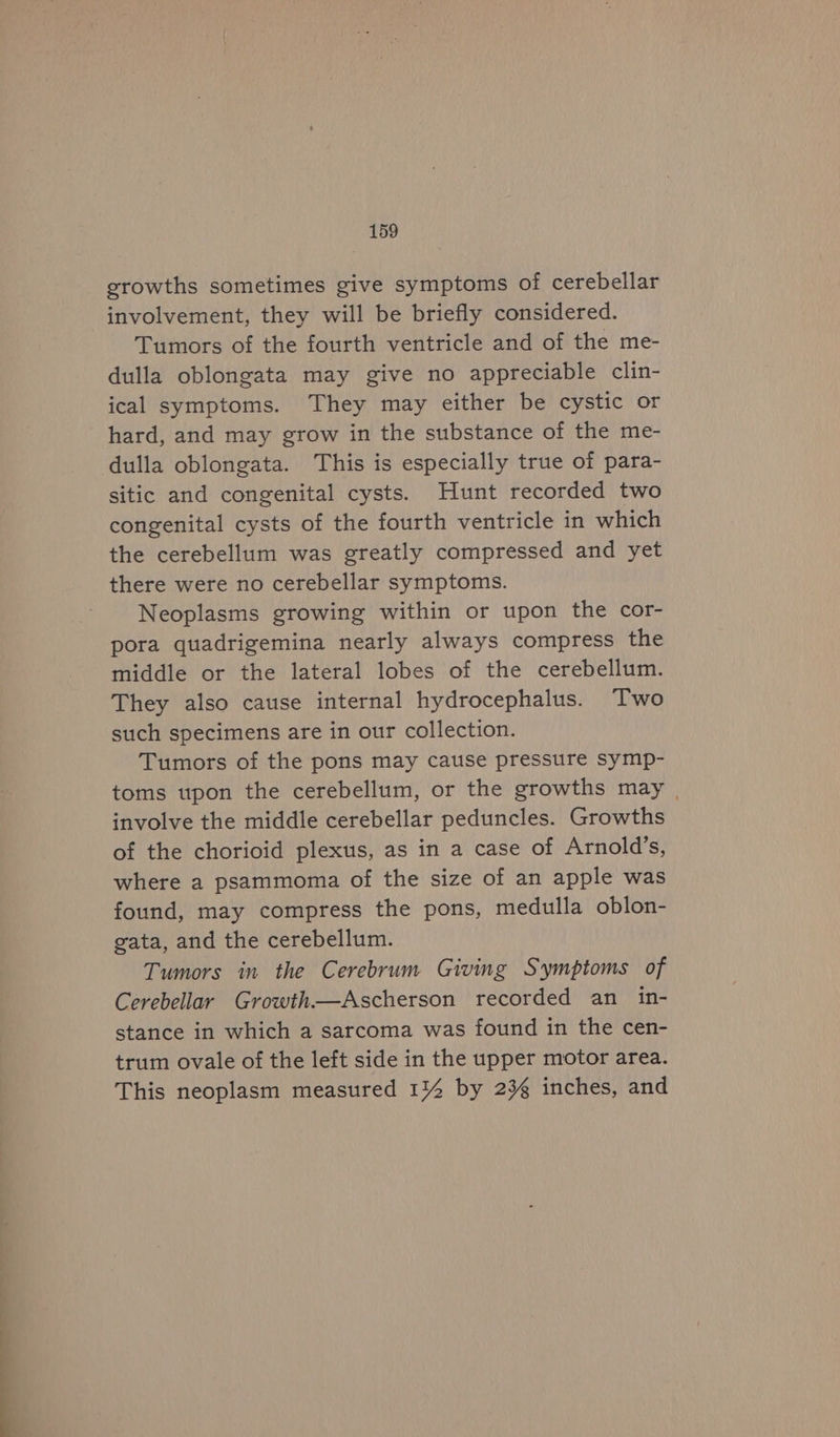 ——sh mh tC growths sometimes give symptoms of cerebellar involvement, they will be briefly considered. Tumors of the fourth ventricle and of the me- dulla oblongata may give no appreciable clin- ical symptoms. They may either be cystic or hard, and may grow in the substance of the me- dulla oblongata. This is especially true of para- sitic and congenital cysts. Hunt recorded two congenital cysts of the fourth ventricle in which the cerebellum was greatly compressed and yet there were no cerebellar symptoms. Neoplasms growing within or upon the cor- pora quadrigemina nearly always compress the middle or the lateral lobes of the cerebellum. They also cause internal hydrocephalus. Two such specimens are in our collection. Tumors of the pons may cause pressure symp- toms upon the cerebellum, or the growths may | involve the middle cerebellar peduncles. Growths of the chorioid plexus, as in a case of Arnold’s, where a psammoma of the size of an apple was found, may compress the pons, medulla oblon- gata, and the cerebellum. Tumors in the Cerebrum Giving Symptoms of Cerebellar Growth—Ascherson recorded an in- stance in which a sarcoma was found in the cen- trum ovale of the left side in the upper motor area. This neoplasm measured 1%4 by 236 inches, and