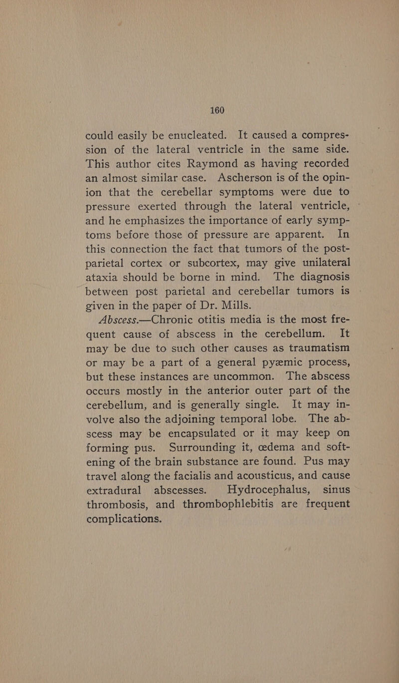could easily be enucleated. It caused a compres- sion of the lateral ventricle in the same side. This author cites Raymond as having recorded an almost similar case. Ascherson is of the opin- ion that the cerebellar symptoms were due to pressure exerted through the lateral ventricle, and he emphasizes the importance of early symp- toms before those of pressure are apparent. In this connection the fact that tumors of the post- parietal cortex or subcortex, may give unilateral ataxia should be borne in mind. The diagnosis between post parietal and cerebellar tumors 1s given in the paper of Dr. Mills. Abscess.—Chronic otitis media is the most fre- quent cause of abscess in the cerebellum. It may be due to such other causes as traumatism or may be a part of a general pyemic process, but these instances are uncommon. The abscess occurs mostly in the anterior outer part of the cerebellum, and is generally single. It may in- volve also the adjoining temporal lobe. The ab- scess may be encapsulated or it may keep on forming pus. Surrounding it, edema and soft- ening of the brain substance are found. Pus may travel along the facialis and acousticus, and cause extradural abscesses. Hydrocephalus, sinus thrombosis, and thrombophlebitis are frequent complications.