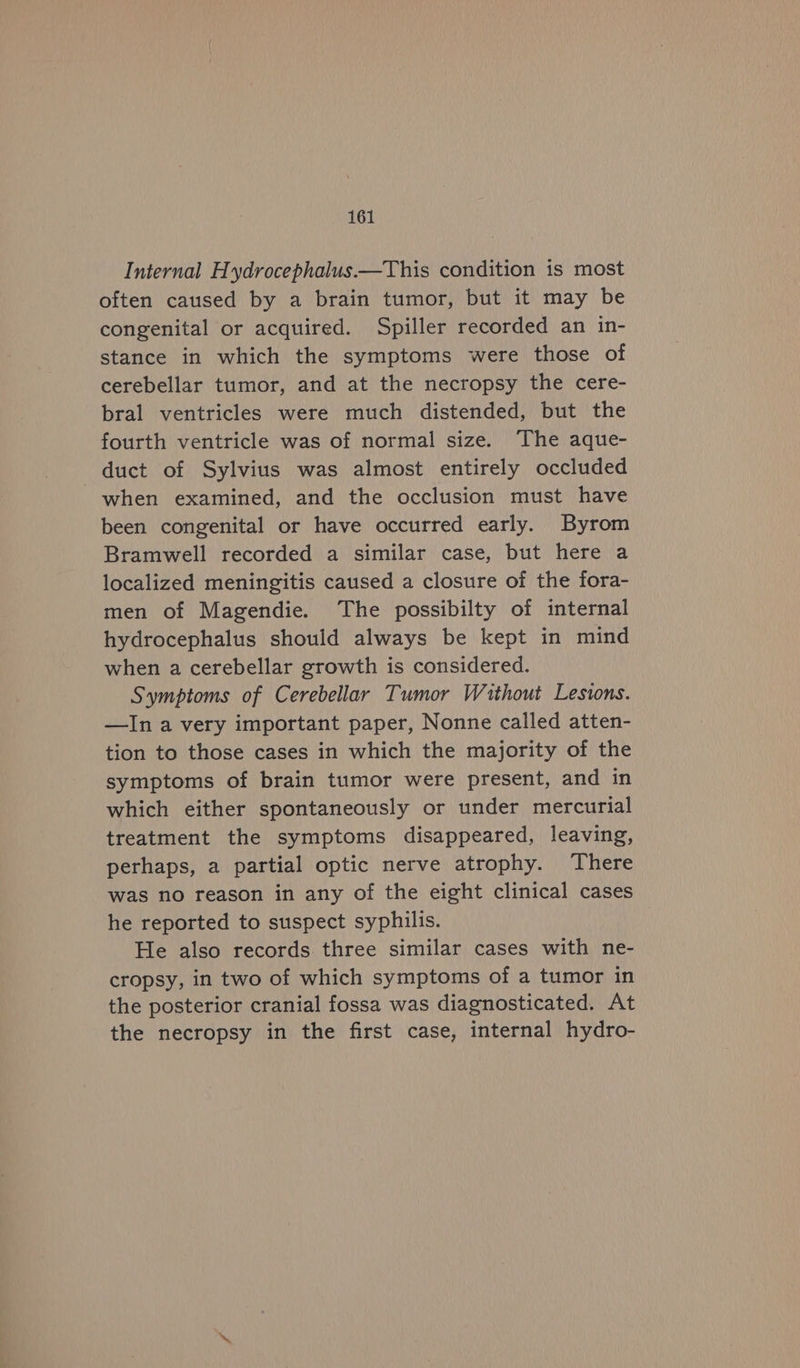 Internal Hydrocephalus—This condition is most often caused by a brain tumor, but it may be congenital or acquired. Spiller recorded an in- stance in which the symptoms were those of cerebellar tumor, and at the necropsy the cere- bral ventricles were much distended, but the fourth ventricle was of normal size. The aque- duct of Sylvius was almost entirely occluded when examined, and the occlusion must have been congenital or have occurred early. Byrom Bramwell recorded a similar case, but here a localized meningitis caused a closure of the fora- men of Magendie. The possibilty of internal hydrocephalus should always be kept in mind when a cerebellar growth is considered. Symptoms of Cerebellar Tumor Without Lesions. —In a very important paper, Nonne called atten- tion to those cases in which the majority of the symptoms of brain tumor were present, and in which either spontaneously or under mercurial treatment the symptoms disappeared, leaving, perhaps, a partial optic nerve atrophy. There was no reason in any of the eight clinical cases he reported to suspect syphilis. He also records three similar cases with ne- cropsy, in two of which symptoms of a tumor in the posterior cranial fossa was diagnosticated. At the necropsy in the first case, internal hydro-