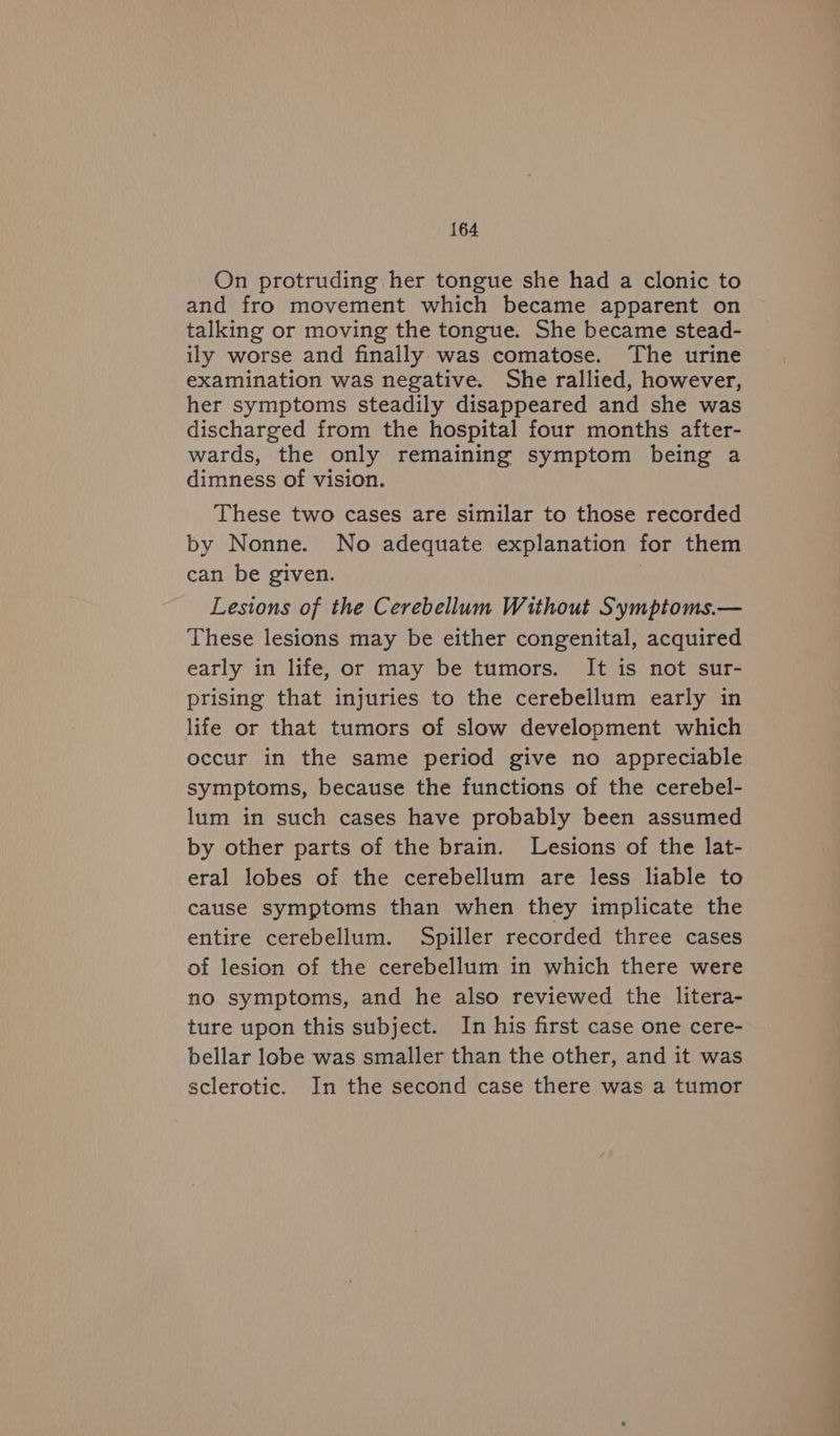 On protruding her tongue she had a clonic to and fro movement which became apparent on talking or moving the tongue. She became stead- ily worse and finally was comatose. The urine examination was negative. She rallied, however, her symptoms steadily disappeared and she was discharged from the hospital four months after- wards, the only remaining symptom being a dimness of vision. These two cases are similar to those recorded by Nonne. No adequate explanation for them can be given. | Lesions of the Cerebellum Without Symptoms.— These lesions may be either congenital, acquired early in life, or may be tumors. It is not sur- prising that injuries to the cerebellum early in life or that tumors of slow development which occur in the same period give no appreciable symptoms, because the functions of the cerebel- lum in such cases have probably been assumed by other parts of the brain. Lesions of the lat- eral lobes of the cerebellum are less liable to cause symptoms than when they implicate the entire cerebellum. Spiller recorded three cases of lesion of the cerebellum in which there were no symptoms, and he also reviewed the litera- ture upon this subject. In his first case one cere- bellar lobe was smaller than the other, and it was sclerotic. In the second case there was a tumor a