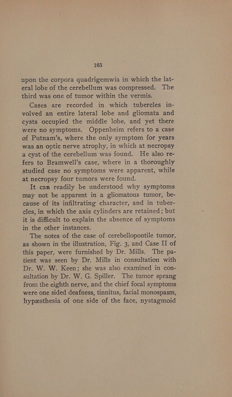 upon the corpora quadrigemwia in which the lat- eral lobe of the cerebellum was compressed. The third was one of tumor within the vermis. Cases are recorded in which tubercles in- volved an entire lateral lobe and gliomata and cysts occupied the middle lobe, and yet there were no symptoms. Oppenheim refers to a case of Putnam’s, where the only symptom for years was an optic nerve atrophy, in which at necropsy a cyst of the cerebellum was found. He also re- fers to Bramwell’s case, where in a thoroughly studied case no symptoms were apparent, while at necropsy four tumors were found. It can readily be understood why symptoms may not be apparent in a gliomatous tumor, be- cause of its infiltrating character, and in tuber- cles, in which the axis cylinders are retained; but it is difficult to explain the absence of symptoms in the other instances. . The notes of the case of cerebellopontile tumor, as shown in the illustration, Fig. 3, and Case II of this paper, were furnished by Dr. Mills. The pa- tient was seen by Dr. Mills in consultation with Dr. W. W. Keen; she was also examined in con- sultation by Dr. W. G. Spiller. The tumor sprang from the eighth nerve, and the chief focal symptoms were one sided deafness, tinnitus, facial monospasm, hypesthesia of one side of the face, nystagmoid